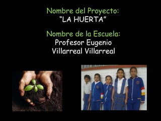 Nombre del Proyecto:
   “LA HUERTA”

Nombre de la Escuela:
  Profesor Eugenio
 Villarreal Villarreal
 