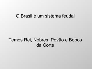 O Brasil é um sistema feudal Temos Rei, Nobres, Povão e Bobos da Corte 