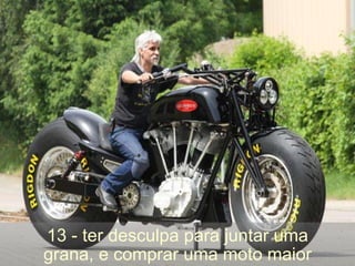 13 - ter desculpa para juntar uma grana, e comprar uma moto maior 