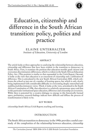 The Curriculum Journal Vol. 11 No. 1 Spring 2000 69–85




   Education, citizenship and
 difference in the South African
 transition: policy, politics and
             practice
                     E L A I N E U N T E R H A LT E R
                  Institute of Education, University of London


                                      ABSTRACT

The article looks at three approaches to analysing the relationship between education,
citizenship and difference that have been evident in the transition to democracy in
South Africa. First, it examines the position that education moulds good citizens and
overcomes discriminatory differences, which is evident in the South African Education
Policy Act. (This position is similar to that expounded in the Crick Report.) Second,
it looks at the view that education is an enactment of citizenship and a celebration of
difference. This is articulated in the new South African Curriculum 2005, which cele-
brates the school as just one of a number of learning spaces, but which is only slowly
being implemented with considerable dif culty in overcoming deeply entrenched and
multifaceted discriminatory views. Third, it looks at the view, articulated in the South
African Constitution of 1996, that education is a relatively autonomous space and that
in this particular institutional space education, difference and citizenship are in tension.
While there is potential for a creative dialogue to emerge in this historically formed
space, preliminary research ndings indicate how dif cult and diffuse the process of
transformation is likely to be.

                                     KEY WORDS

citizenship; South Africa; Crick Report; teaching and learning.



                                INTRODUCTION

The South African transition to democracy in the 1990s provides a useful case-
study of the complexities of the relationship between education, citizenship

      The Curriculum Journal ISSN 0958–5176 © 2000 British Curriculum Foundation
 