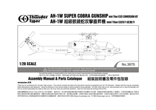 AH-1W SUPER COBRA GUNSHIP mini Titan E325 CONVERSION KIT
                                                  AH-1W                   mini Titan E325




                                                                                                                 DANGER




                        AH-I W




  1/20 SCALE                                                                                                                                                    No.3870
                                              This radio-controlled model helicoptor is not a toy! Before assembly, please read this manual thoroughly.


                                 The parts are subject to change without prior notice due to product improvements and specification changes.



                  Assembly Manual & Parts Catalogue
Introduction
Thank you for purchasing this Thunder Tiger product. This manual includes the steps and instructions required to assemble your AH-1W helicoptor. Please read this manual completely
before attempting to start assembly. Follow the directions in this manual closely to reduce problems during operation. We offer online help on our www.acehobby.com or www.thundertiger.com
and our product specialists are ready to take your call if you have any technical questions. Have fun and enjoy the exciting world of R/C.

                    mini Titan E325 AH-1W

             24                                                                          www.thundertiger.com               www.tiger.com.tw
 