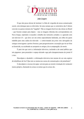 João Caupers

         O que não posso deixar de lastimar é a falta de vergonha da nossa comunicação
social, com destaque para as televisões: há uma semana que os noticiários das 8 abrem
com dez ou quinze minutos da "tragédia". Não as imagens horríveis das cheias no Brasil
– que ficaram sempre para depois – mas as imagens ridículas dos correspondentes em
Nova Iorque, repetindo à exaustão o detalhe dos testículos cortados e a agressão com
um televisor (?) – que deve ser um crime especialmente hediondo, aos olhos de quem
trabalha para uma cadeia de televisão – e entrevistando em prime time advogados de
sotaque extravagante e peritos forenses, para prognosticarem a acusação que irá ser feita
ao homicida, ou recebendo no aeroporto os amigos, de ar compungido, do morto.
         É para isto que serve a informação televisiva, incluindo a do canal público que
nós pagamos: para preencher o espaço deixado vago pelo desaparecimento do jornal O
crime.
         Desculpem o desabafo: a informação televisiva tem mesmo de ser esta espécie
de teledifusor de lixo? Que raio se ensina nos cursos de comunicação e de jornalismo?
         E desculpem o excesso de aspas: servem para eu resistir à tentação do vernáculo
menos próprio, chamando às coisas os nomes que às coisas são.




  Faculdade de Direito da Universidade Nova de Lisboa – Campus de Campolide – 1099-032 LISBOA   2
                          Tel: 213847400 Fax: 213847471 e-mail jc@fd.unl.pt
 