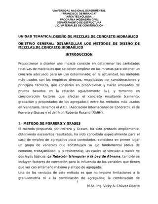 UNIVERSIDAD NACIONAL EXPERIMENTAL
                            “FRANCISCO DE MIRANDA”
                               AREA TECNOLOGIA
                           PROGRAMA INGENIERIA CIVIL
                         DEPARTAMENTO DE ESTRUCTURA
                       U.C. MATERIALES DE CONSTRUCCIÓN



UNIDAD TEMATICA: DISEÑO DE MEZCLAS DE CONCRETO HIDRAÚLICO

OBJETIVO GENERAL: DESARROLLAR LOS METODOS DE DISEÑO DE
MEZCLAS DE CONCRETO HIDRAÚLICO

                                  INTRODUCCIÓN

Proporcionar o diseñar una mezcla consiste en determinar las cantidades
relativas de materiales que se deben emplear en las mismas para obtener un
concreto adecuado para un uso determinado; en la actualidad, los métodos
más usados son los empíricos directos, respaldados por consideraciones y
principios técnicos, que consisten en proporcionar y hacer amasados de
prueba   basados   en      la   relación   agua/cemento      (α ),   y   tomando   en
consideración   factores    que    afectan   el   concreto    resultante   (cemento,
gradación y propiedades de los agregados); entre los métodos más usados
en Venezuela, tenemos el A.C.I. (Asociación Internacional de Concreto), el de
Porrero y Grases y el del Prof. Roberto Rosario (RARH).


1.- METODO DE PORRERO Y GRASES
El método propuesto por Porrero y Grases, ha sido probado ampliamente,
obteniendo excelentes resultados, ha sido concebido especialmente para el
caso de empleo de agregados poco controlados; considera en primer lugar
un grupo de variables que constituyen su eje fundamental (dosis de
cemento, trabajabilidad, α y resistencia), las cuales se vinculan a través de
dos leyes básicas: La Relación triangular y la Ley de Abrams; también se
incluyen factores de corrección para la influencia de las variables que tienen
que ver con el tamaño máximo y el tipo de agregado.
Una de las ventajas de este método es que no impone limitaciones a la
granulometría ni a la combinación de agregados; la combinación de
                                1
                                     M.Sc. Ing. Vicky A. Chávez Oberto
 