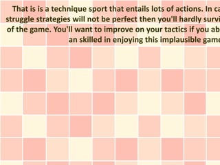 That is is a technique sport that entails lots of actions. In ca
struggle strategies will not be perfect then you'll hardly survi
of the game. You'll want to improve on your tactics if you abs
                   an skilled in enjoying this implausible game
 