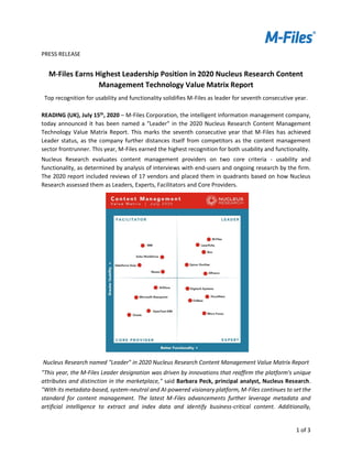 1 of 3
PRESS RELEASE
M-Files Earns Highest Leadership Position in 2020 Nucleus Research Content
Management Technology Value Matrix Report
Top recognition for usability and functionality solidifies M-Files as leader for seventh consecutive year.
READING (UK), July 15th
, 2020 – M-Files Corporation, the intelligent information management company,
today announced it has been named a "Leader" in the 2020 Nucleus Research Content Management
Technology Value Matrix Report. This marks the seventh consecutive year that M-Files has achieved
Leader status, as the company further distances itself from competitors as the content management
sector frontrunner. This year, M-Files earned the highest recognition for both usability and functionality.
Nucleus Research evaluates content management providers on two core criteria - usability and
functionality, as determined by analysis of interviews with end-users and ongoing research by the firm.
The 2020 report included reviews of 17 vendors and placed them in quadrants based on how Nucleus
Research assessed them as Leaders, Experts, Facilitators and Core Providers.
Nucleus Research named "Leader" in 2020 Nucleus Research Content Management Value Matrix Report
"This year, the M-Files Leader designation was driven by innovations that reaffirm the platform's unique
attributes and distinction in the marketplace," said Barbara Peck, principal analyst, Nucleus Research.
"With its metadata-based, system-neutral and AI-powered visionary platform, M-Files continues to set the
standard for content management. The latest M-Files advancements further leverage metadata and
artificial intelligence to extract and index data and identify business-critical content. Additionally,
 