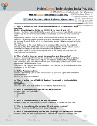MobileComm Technologies Academy
WCDMA Optimization Related Questions
1. What is Significance of Eb/No? On what factors it is dependent? who
provides
Eb/No? What is typical Eb/No for AMR 12.2 for Node B and MS?
Answer - Eb_No is related to QOS of a service which in terms related to bit error rate.
Technically it is the minimum signal to noise needed by infrastructure equipment
after
despreading it signal. This is a value used to compare different infrastructure
vendors. Eb_No changes with the service type. Typically Eb_No for AMR 12.2 is ~ 4
db for node B and 8 dB for MS. It is infrastructure vendor (NSN) provides the Eb_No
for Node B.
The Eb/N0 value is the value that needs to be reached for insuring the targeted
service quality. This is the ratio between the energy per bit for the related service
over the noise spectral efficiency over the whole spreading band.
The spread signal is characterized by the ratio of the energy per chip over the
spectral noise density Ec/N0.
2. What effect is there on signal by spreading and dispreading?
Answer - Spreading will increase the bandwidth of a as signal. A signal of 10 Kb/s
will become 40 Kb/s after spreading and will become 10 Kb/s after despreading.
The processing gain term expresses the gain achieved by spreading a narrow band
signal over a wideband spectrum.
This gain is the ratio between the spreading chip rate and the actual service bit rate
measured at the RLC level
3. Define Processing Gain.
Answer - Processing Gain is ratio between rate of spreaded signal and rate of non
spreaded signal.
PG= 10 log (Chip rate /Bit rate)
4. What is a chip rate of WCDMA System? How much is the bandwidth
required
for WCDMA?
Answer: - 3840 Kc/s. FDD 5 MHZ of paired band. TDD 5 MHz only.
5. What is the processing gain for 384 Kb/s service?
Answer:- =10*Log(3840/384)
=10*log (10)
=10*1
=10
6. What is the relationship of SF and data rate?
Answer; - They are inversely proportional. Lower the SF higher the data rate.
7. What is the relationship between SF and power required?
Answer - The lower the SF, the more power required.
8. What is the relationship with SF and coverage area of different services?
Answer: - They are directly proportional. Lower SF will have less coverage area.
 