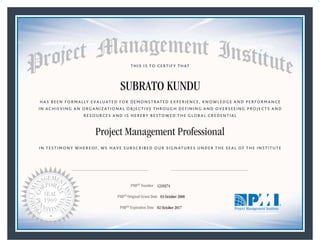 HAS BEEN FORMALLY EVALUATED FOR DEMONSTRATED EXPERIENCE, KNOWLEDGE AND PERFORMANCE
IN ACHIEVING AN ORGANIZATIONAL OBJECTIVE THROUGH DEFINING AND OVERSEEING PROJECTS AND
RESOURCES AND IS HEREBY BESTOWED THE GLOBAL CREDENTIAL
THIS IS TO CERTIFY THAT
IN TESTIMONY WHEREOF, WE HAVE SUBSCRIBED OUR SIGNATURES UNDER THE SEAL OF THE INSTITUTE
Project Management Professional
PMP® Number
PMP® Original Grant Date
PMP® Expiration Date 02 October 2017
03 October 2008
SUBRATO KUNDU
1210374
Mark A. Langley • President and Chief Executive OfficerDeanna Landers •Chair, Board of Directors
 