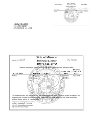 MISTY D HARTER
306 S. MONTEREY
SPRINGFIELD MO 65802
State of Missouri
License No: 8342137 Insurance License NPN: 17504968
MISTY D HARTER
LICENSE TYPE LINES OF AUTHORITY
EFFECTIVE
DATE
LICENSE
EXPIRATION
DATE
Producer Property 02/13/2015 02/13/2019
Casualty 02/13/2015
State of Missouri
License No: 8342137
Insurance License NPN: 17504968
MISTY D HARTER
Is hereby authorized to transact business in accordance with the license description below:
LICENSE TYPE LINES OF AUTHORITY
EFFECTIVE
DATE
LICENSE
EXPIRATION
DATE
Producer Property 02/13/2015 02/13/2019
Casualty 02/13/2015
This insurance license shall remain in effect until the expiration date unless suspended, revoked or forfeited. The
individual must complete continuing education, if applicable, renew the license, and pay fees as required by
Missouri Statutes prior to the expiration date.
For questions regarding a license, contact:
MO DIFP - Insurance 573-751-3518
or E-mail: licensing@insurance.mo.gov
http://www.insurance.mo.gov
.
 