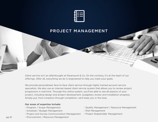 pg 10
PROJECT MANAGEMENT
Client service isn’t an afterthought at Paramount & Co. On the contrary, it’s at the heart of our
offerings. After all, everything we do is engineered to help you meet your goals.
We provide personalized, face-to-face client service through highly trained account service
specialists. We also use an internet-based client service system that allows you to review project
progression in real-time. Through this online system, you’ll be able to see all aspects of your
project, including design and project development, budgetary review and installation progress.
Simply put, from inception through completion, we’ll keep you in the loop.
Our areas of expertise include:
- Program / Scope Management
- Schedule / Budget Management
- Project and Survey Communication Management
- Procurement / Resource Management
- Quality Management / Resource Management
- Risk Management
- Project Stakeholder Management
 