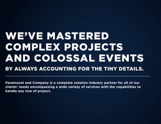 WE’VE MASTERED
COMPLEX PROJECTS
AND COLOSSAL EVENTS
BY ALWAYS ACCOUNTING FOR THE TINY DETAILS.
Paramount and Company is a complete solution industry partner for all of our
clients’ needs encompassing a wide variety of services with the capabilities to
handle any size of project.
 