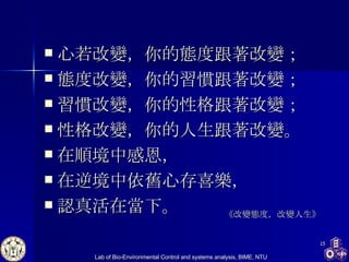 心若改變，你的態度跟著改變； 態度改變，你的習慣跟著改變； 習慣改變，你的性格跟著改變； 性格改變，你的人生跟著改變。 在順境中感恩， 在逆境中依舊心存喜樂， 認真活在當下。  《改變態度，改變人生》 