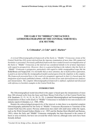 THE EARLYTO “MIDDLE” CRETACEOUS
LITHOSTRATIGRAPHYOF THE CENTRAL NORTH SEA
(UK SECTOR)
S. Crittenden*, J. Cole* and C. Harlow*
A revised lilhostratigraphical framework of the Early to “Middle” Cretaceous strata of the
Central North Sea (UK sector) derived from the rigorous examination of more than 100 commercial
boreholes is presented. Previously published frameworks have tended toward oversimplification of
the Early to “Middle” Cretaceous as the interval was considered initially to be of minor importance
with regard to prospectivity. However, there is a general feeling in the industry that the Early to
“Middle” Cretaceous is prospective, particularly with regard to subtle stratigraphical traps like the
Kilda/Bosun and Scapa fields. It is inevitable that as more attention, due to hydrocarbon exploration,
is paid to an interval that the stratigraphical models used progress from the simplistic to the complex.
The framework presented here is the result of a pragmatic approach in that it is based upon the
integration of previously published schemes, with the erection of new units derived from new analyses
and interpretation. The complete lithostratigraphical framework is defined, explained and discussed
with reference to borehole examples in the Central North Sea.
INTRODUCTION
The lithostratigraphical model described in this paper is based upon the interpretation of more
than 100 released wells from the Inner and Outer Moray Firth (Fig.1) of the Central North Sea
(UK Quadrants 12, 13, 14, 15, 16, 20, 21, 22). A detailed lithostratigraphical and biostratigraphical
interpretation of these wells (Early to “Middle” Cretaceous) is included in two non-exclusive oil
industry reports (Crittenden et al., 1989, 1990).
Despite the acknowledged prospectivity of the interval, to date there is no detailed complete
lithostratigraphy published for the Early to “Middle” Cretaceous (Ryazanian to Turonian) of the
Central North Sea (UK sector). Previous subdivisions have dealt with small areas within the region,
such as the Witch Ground Graben (Harker et al., 1987) and the Buchan Horst (Burnhill and Ramsay,
1981), where the Early and “Middle” Cretaceous stratigraphy has been discussed in the context of
basin or area evolution, but have not covered the whole interval, although some units have been
formally defined.
Journal of Petroleum Geology, vol. 14 (4), October 1991, pp. 387-416 387
* Geolink UK Ltd, Bridge of Don, Aberdeen AB2 8EW
 