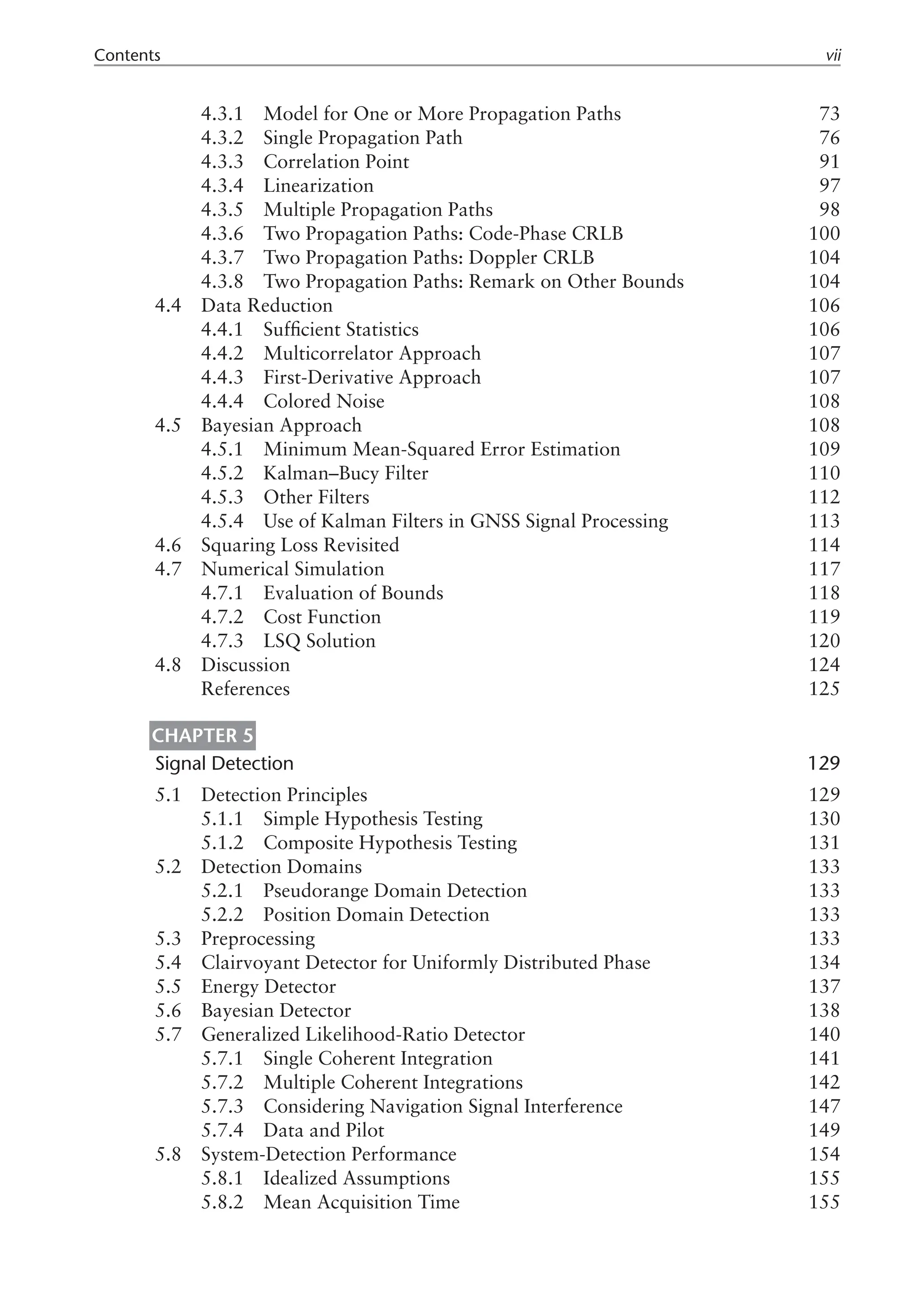 Contents vii
4.3.1 Model for One or More Propagation Paths 73
4.3.2 Single Propagation Path 76
4.3.3 Correlation Point 91
4.3.4 Linearization 97
4.3.5 Multiple Propagation Paths 98
4.3.6 Two Propagation Paths: Code-Phase CRLB 100
4.3.7 Two Propagation Paths: Doppler CRLB 104
4.3.8 Two Propagation Paths: Remark on Other Bounds 104
4.4 Data Reduction 106
4.4.1 Sufficient Statistics 106
4.4.2 Multicorrelator Approach 107
4.4.3 First-Derivative Approach 107
4.4.4 Colored Noise 108
4.5 Bayesian Approach 108
4.5.1 Minimum Mean-Squared Error Estimation 109
4.5.2 Kalman–Bucy Filter 110
4.5.3 Other Filters 112
4.5.4 Use of Kalman Filters in GNSS Signal Processing 113
4.6 Squaring Loss Revisited 114
4.7 Numerical Simulation 117
4.7.1 Evaluation of Bounds 118
4.7.2 Cost Function 119
4.7.3 LSQ Solution 120
4.8 Discussion 124
References 125
Chapter 5
Signal Detection 129
5.1 Detection Principles 129
5.1.1 Simple Hypothesis Testing 130
5.1.2 Composite Hypothesis Testing 131
5.2 Detection Domains 133
5.2.1 Pseudorange Domain Detection 133
5.2.2 Position Domain Detection 133
5.3 Preprocessing 133
5.4 Clairvoyant Detector for Uniformly Distributed Phase 134
5.5 Energy Detector 137
5.6 Bayesian Detector 138
5.7 Generalized Likelihood-Ratio Detector 140
5.7.1 Single Coherent Integration 141
5.7.2 Multiple Coherent Integrations 142
5.7.3 Considering Navigation Signal Interference 147
5.7.4 Data and Pilot 149
5.8 System-Detection Performance 154
5.8.1 Idealized Assumptions 155
5.8.2 Mean Acquisition Time 155
 