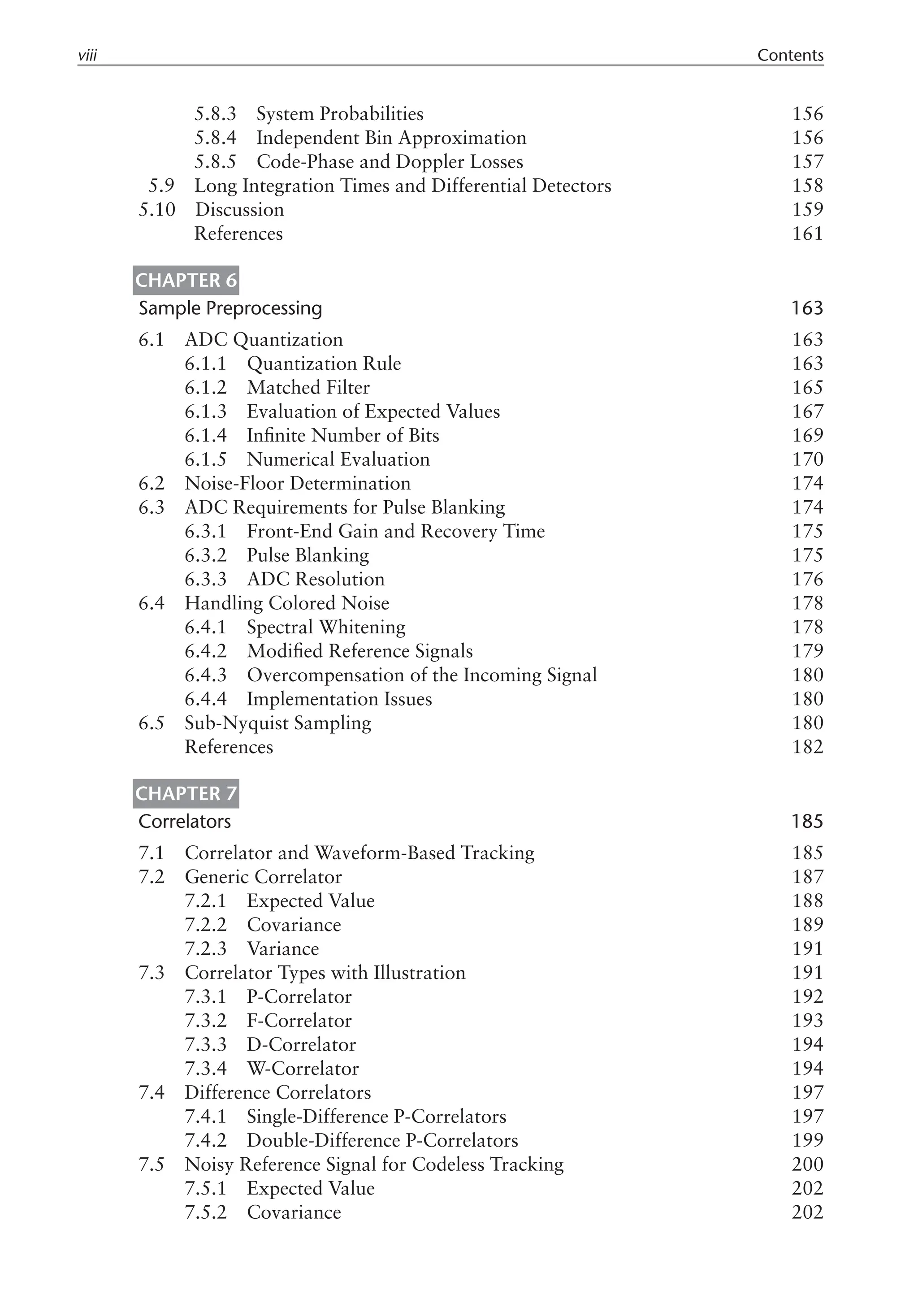 5.8.3 System Probabilities 156
5.8.4 Independent Bin Approximation 156
5.8.5 Code-Phase and Doppler Losses 157
5.9 Long Integration Times and Differential Detectors 158
5.10 Discussion 159
References 161
Chapter 6
Sample Preprocessing 163
6.1 ADC Quantization 163
6.1.1 Quantization Rule 163
6.1.2 Matched Filter 165
6.1.3 Evaluation of Expected Values 167
6.1.4 Infinite Number of Bits 169
6.1.5 Numerical Evaluation 170
6.2 Noise-Floor Determination 174
6.3 ADC Requirements for Pulse Blanking 174
6.3.1 Front-End Gain and Recovery Time 175
6.3.2 Pulse Blanking 175
6.3.3 ADC Resolution 176
6.4 Handling Colored Noise 178
6.4.1 Spectral Whitening 178
6.4.2 Modified Reference Signals 179
6.4.3 Overcompensation of the Incoming Signal 180
6.4.4 Implementation Issues 180
6.5 Sub-Nyquist Sampling 180
References 182
Chapter 7
Correlators 185
7.1 Correlator and Waveform-Based Tracking 185
7.2 Generic Correlator 187
7.2.1 Expected Value 188
7.2.2 Covariance 189
7.2.3 Variance 191
7.3 Correlator Types with Illustration 191
7.3.1 P-Correlator 192
7.3.2 F-Correlator 193
7.3.3 D-Correlator 194
7.3.4 W-Correlator 194
7.4 Difference Correlators 197
7.4.1 Single-Difference P-Correlators 197
7.4.2 Double-Difference P-Correlators 199
7.5 Noisy Reference Signal for Codeless Tracking 200
7.5.1 Expected Value 202
7.5.2 Covariance 202
viii Contents
 