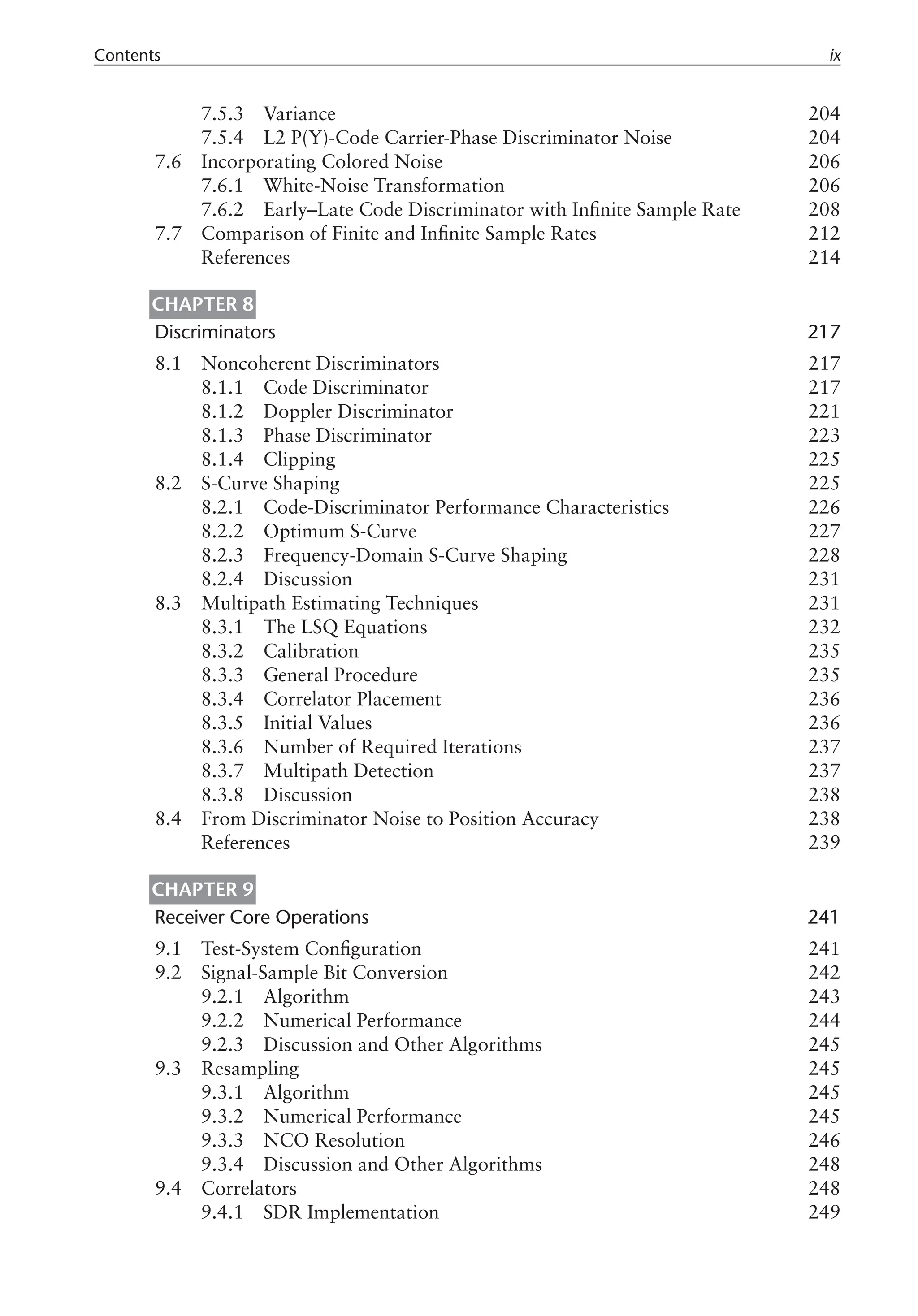 Contents ix
7.5.3 Variance 204
7.5.4 L2 P(Y)-Code Carrier-Phase Discriminator Noise 204
7.6 Incorporating Colored Noise 206
7.6.1 White-Noise Transformation 206
7.6.2 Early–Late Code Discriminator with Infinite Sample Rate 208
7.7 Comparison of Finite and Infinite Sample Rates 212
References 214
Chapter 8
Discriminators 217
8.1 Noncoherent Discriminators 217
8.1.1 Code Discriminator 217
8.1.2 Doppler Discriminator 221
8.1.3 Phase Discriminator 223
8.1.4 Clipping 225
8.2 S-Curve Shaping 225
8.2.1 Code-Discriminator Performance Characteristics 226
8.2.2 Optimum S-Curve 227
8.2.3 Frequency-Domain S-Curve Shaping 228
8.2.4 Discussion 231
8.3 Multipath Estimating Techniques 231
8.3.1 The LSQ Equations 232
8.3.2 Calibration 235
8.3.3 General Procedure 235
8.3.4 Correlator Placement 236
8.3.5 Initial Values 236
8.3.6 Number of Required Iterations 237
8.3.7 Multipath Detection 237
8.3.8 Discussion 238
8.4 From Discriminator Noise to Position Accuracy 238
References 239
Chapter 9
Receiver Core Operations 241
9.1 Test-System Configuration 241
9.2 Signal-Sample Bit Conversion 242
9.2.1 Algorithm 243
9.2.2 Numerical Performance 244
9.2.3 Discussion and Other Algorithms 245
9.3 Resampling 245
9.3.1 Algorithm 245
9.3.2 Numerical Performance 245
9.3.3 NCO Resolution 246
9.3.4 Discussion and Other Algorithms 248
9.4 Correlators 248
9.4.1 SDR Implementation 249
 