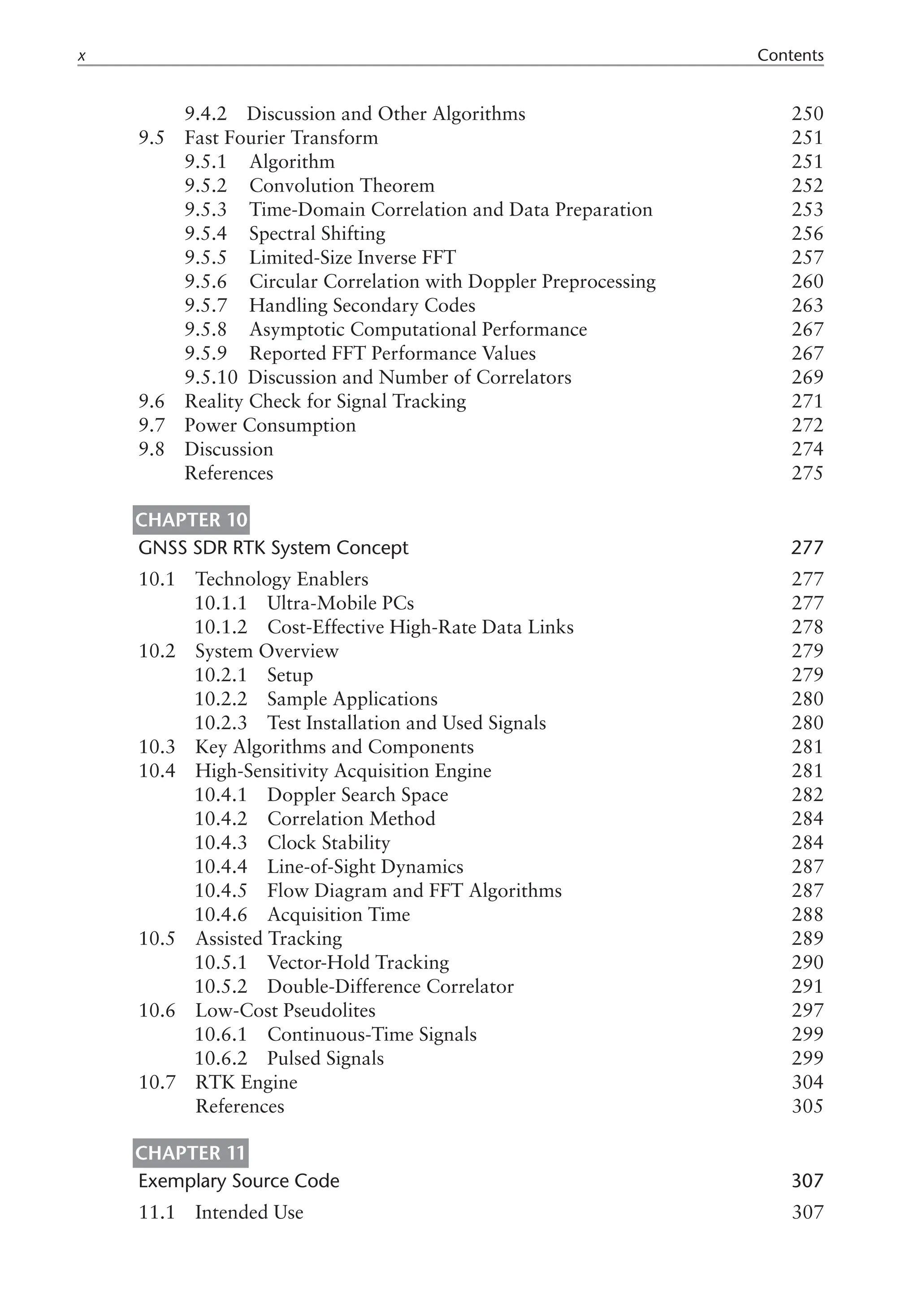9.4.2 Discussion and Other Algorithms 250
9.5 Fast Fourier Transform 251
9.5.1  Algorithm 251
9.5.2  Convolution Theorem 252
9.5.3  Time-Domain Correlation and Data Preparation 253
9.5.4  Spectral Shifting 256
9.5.5  Limited-Size Inverse FFT 257
9.5.6  Circular Correlation with Doppler Preprocessing 260
9.5.7  Handling Secondary Codes 263
9.5.8  Asymptotic Computational Performance 267
9.5.9  Reported FFT Performance Values 267
9.5.10 Discussion and Number of Correlators 269
9.6 Reality Check for Signal Tracking 271
9.7 Power Consumption 272
9.8 Discussion 274
References 275
Chapter 10
GNSS SDR RTK System Concept 277
10.1 Technology Enablers 277
10.1.1 Ultra-Mobile PCs 277
10.1.2 Cost-Effective High-Rate Data Links 278
10.2 System Overview 279
10.2.1 Setup 279
10.2.2 Sample Applications 280
10.2.3 Test Installation and Used Signals 280
10.3 Key Algorithms and Components 281
10.4 High-Sensitivity Acquisition Engine 281
10.4.1 Doppler Search Space 282
10.4.2 Correlation Method 284
10.4.3 Clock Stability 284
10.4.4 Line-of-Sight Dynamics 287
10.4.5 Flow Diagram and FFT Algorithms 287
10.4.6 Acquisition Time 288
10.5 Assisted Tracking 289
10.5.1 Vector-Hold Tracking 290
10.5.2 Double-Difference Correlator 291
10.6 Low-Cost Pseudolites 297
10.6.1 Continuous-Time Signals 299
10.6.2 Pulsed Signals 299
10.7 RTK Engine 304
References 305
Chapter 11
Exemplary Source Code 307
11.1 Intended Use 307
 Contents
 
