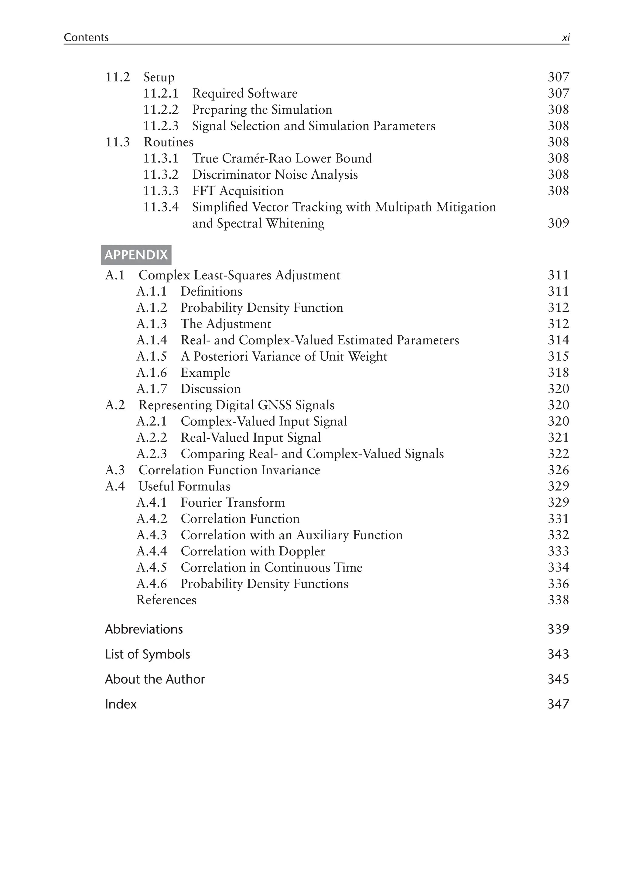 Contents xi
11.2 Setup 307
11.2.1 Required Software 307
11.2.2 Preparing the Simulation 308
11.2.3 Signal Selection and Simulation Parameters 308
11.3 Routines 308
11.3.1 True Cramér-Rao Lower Bound 308
11.3.2 Discriminator Noise Analysis 308
11.3.3 FFT Acquisition 308
11.3.4 
Simplified Vector Tracking with Multipath Mitigation
and Spectral Whitening 309
  Appendix  
A.1 Complex Least-Squares Adjustment 311
A.1.1 Definitions 311
A.1.2 Probability Density Function 312
A.1.3 The Adjustment 312
A.1.4 Real- and Complex-Valued Estimated Parameters 314
A.1.5 A Posteriori Variance of Unit Weight 315
A.1.6 Example 318
A.1.7 Discussion 320
A.2 Representing Digital GNSS Signals 320
A.2.1 Complex-Valued Input Signal 320
A.2.2 Real-Valued Input Signal 321
A.2.3 Comparing Real- and Complex-Valued Signals 322
A.3 Correlation Function Invariance 326
A.4 Useful Formulas 329
A.4.1 Fourier Transform 329
A.4.2 Correlation Function 331
A.4.3 Correlation with an Auxiliary Function 332
A.4.4 Correlation with Doppler 333
A.4.5 Correlation in Continuous Time 334
A.4.6 Probability Density Functions 336
References 338
Abbreviations 339
List of Symbols 343
About the Author 345
Index 347
 