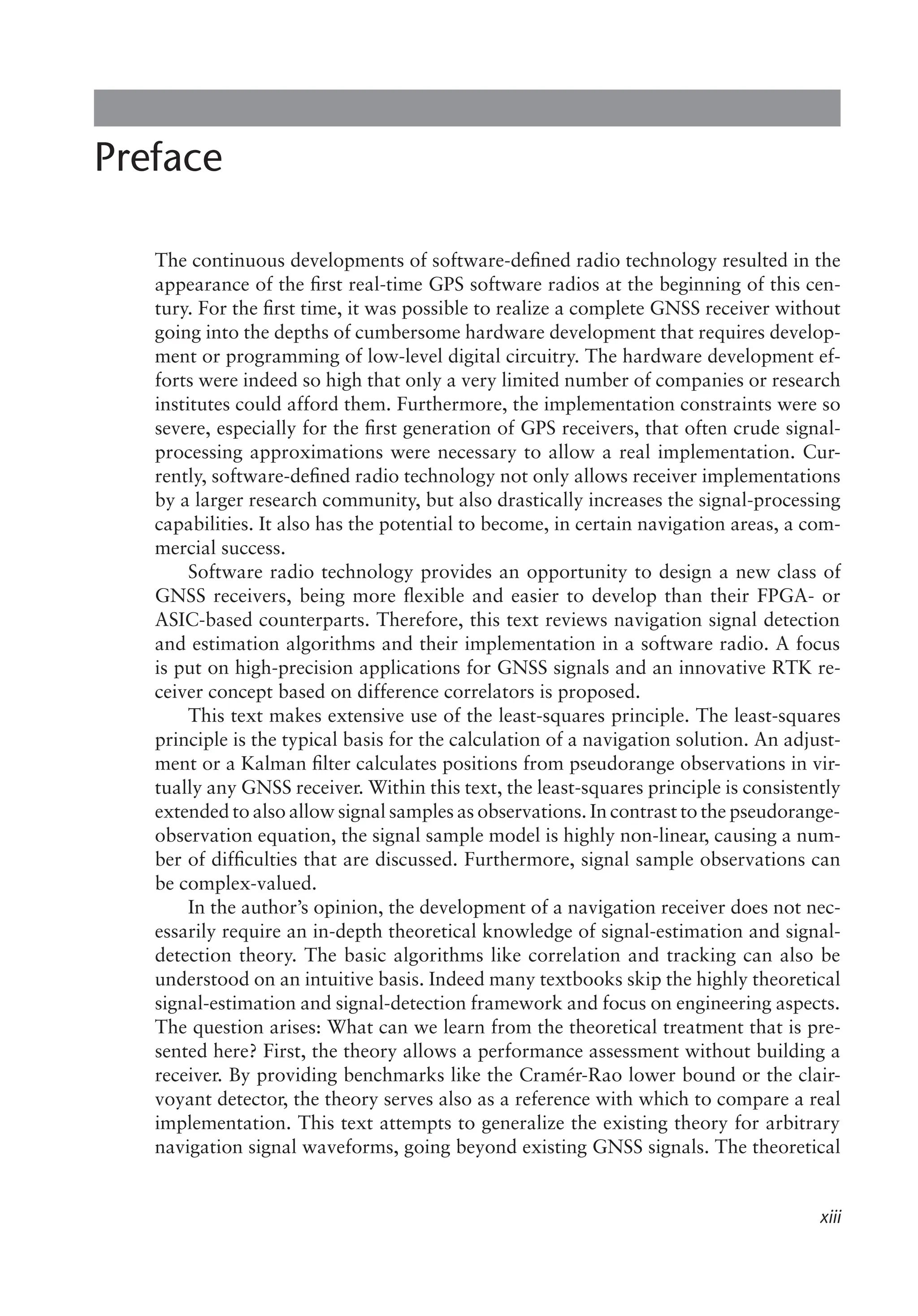 xiii
Preface
The continuous developments of software-defined radio technology resulted in the
appearance of the first real-time GPS software radios at the beginning of this cen-
tury. For the first time, it was possible to realize a complete GNSS receiver without
going into the depths of cumbersome hardware development that requires develop-
ment or programming of low-level digital circuitry. The hardware development ef-
forts were indeed so high that only a very limited number of companies or research
institutes could afford them. Furthermore, the implementation constraints were so
severe, especially for the first generation of GPS receivers, that often crude signal-
processing approximations were necessary to allow a real implementation. Cur-
rently, software-defined radio technology not only allows receiver implementations
by a larger research community, but also drastically increases the signal-processing
capabilities. It also has the potential to become, in certain navigation areas, a com-
mercial success.
Software radio technology provides an opportunity to design a new class of
GNSS receivers, being more flexible and easier to develop than their FPGA- or
ASIC-based counterparts. Therefore, this text reviews navigation signal detection
and estimation algorithms and their implementation in a software radio. A focus
is put on high-precision applications for GNSS signals and an innovative RTK re-
ceiver concept based on difference correlators is proposed.
This text makes extensive use of the least-squares principle. The least-squares
principle is the typical basis for the calculation of a navigation solution. An adjust-
ment or a Kalman filter calculates positions from pseudorange observations in vir-
tually any GNSS receiver. Within this text, the least-squares principle is consistently
extended to also allow signal samples as observations. In contrast to the pseudorange-
observation equation, the signal sample model is highly non-linear, causing a num-
ber of difficulties that are discussed. Furthermore, signal sample observations can
be complex-valued.
In the author’s opinion, the development of a navigation receiver does not nec-
essarily require an in-depth theoretical knowledge of signal-estimation and signal-
detection theory. The basic algorithms like correlation and tracking can also be
understood on an intuitive basis. Indeed many textbooks skip the highly theoretical
signal-estimation and signal-detection framework and focus on engineering aspects.
The question arises: What can we learn from the theoretical treatment that is pre-
sented here? First, the theory allows a performance assessment without building a
receiver. By providing benchmarks like the Cramér-Rao lower bound or the clair-
voyant detector, the theory serves also as a reference with which to compare a real
implementation. This text attempts to generalize the existing theory for arbitrary
navigation signal waveforms, going beyond existing GNSS signals. The theoretical
 