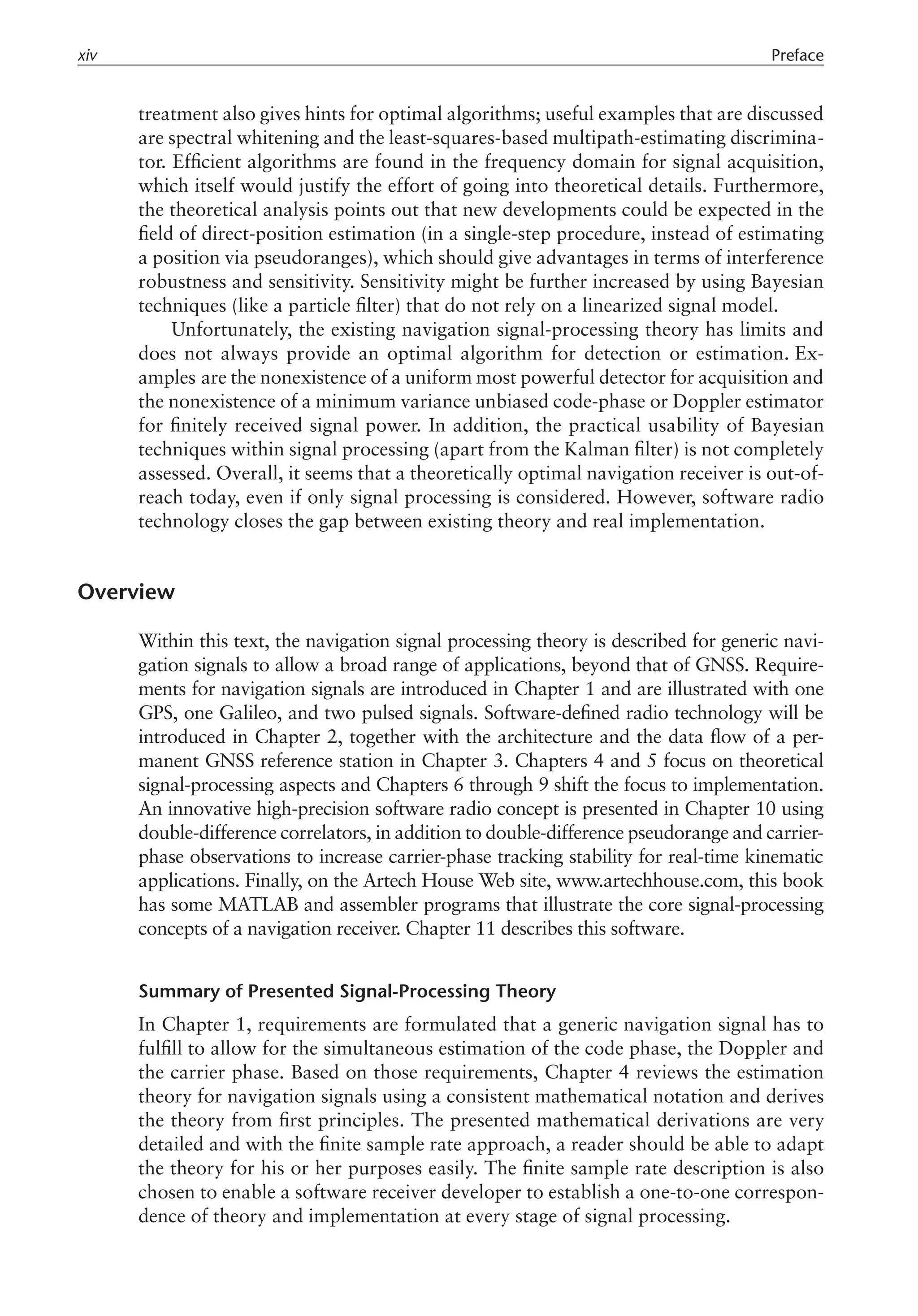 treatment also gives hints for optimal algorithms; useful examples that are discussed
are spectral whitening and the least-squares-based multipath-estimating discrimina-
tor. Efficient algorithms are found in the frequency domain for signal acquisition,
which itself would justify the effort of going into theoretical details. Furthermore,
the theoretical analysis points out that new developments could be expected in the
field of direct-position estimation (in a single-step procedure, instead of estimating
a position via pseudoranges), which should give advantages in terms of interference
robustness and sensitivity. Sensitivity might be further increased by using Bayesian
techniques (like a particle filter) that do not rely on a linearized signal model.
Unfortunately, the existing navigation signal-processing theory has limits and
does not always provide an optimal algorithm for detection or estimation. Ex­
amples are the nonexistence of a uniform most powerful detector for acquisition and
the nonexistence of a minimum variance unbiased code-phase or Doppler estimator
for finitely received signal power. In addition, the practical usability of Bayesian
techniques within signal processing (apart from the Kalman filter) is not completely
assessed. Overall, it seems that a theoretically optimal navigation receiver is out-of-
reach today, even if only signal processing is considered. However, software radio
technology closes the gap between existing theory and real implementation.
Overview
Within this text, the navigation signal processing theory is described for generic navi-
gation signals to allow a broad range of applications, beyond that of GNSS. Require-
ments for navigation signals are introduced in Chapter 1 and are illustrated with one
GPS, one Galileo, and two pulsed signals. Software-defined radio technology will be
introduced in Chapter 2, together with the architecture and the data flow of a per-
manent GNSS reference station in Chapter 3. Chapters 4 and 5 focus on theoretical
signal-processing aspects and Chapters 6 through 9 shift the focus to implementation.
An innovative high-precision software radio concept is presented in Chapter 10 using
double­-difference correlators, in addition to double-difference pseudorange and carrier-
phase observations to increase carrier-phase tracking stability for real-time kinematic
applications. Finally, on the Artech House Web site, www.artechhouse.com, this book
has some MATLAB and assembler programs that illustrate the core signal-processing
concepts of a navigation receiver. Chapter 11 describes this software.
Summary of Presented Signal-Processing Theory
In Chapter 1, requirements are formulated that a generic navigation signal has to
fulfill to allow for the simultaneous estimation of the code phase, the Doppler and
the carrier phase. Based on those requirements, Chapter 4 reviews the estimation
theory for navigation signals using a consistent mathematical notation and derives
the theory from first principles. The presented mathematical derivations are very
detailed and with the finite sample rate approach, a reader should be able to adapt
the theory for his or her purposes easily. The finite sample rate description is also
chosen to enable a software receiver developer to establish a one-to-one correspon-
dence of theory and implementation at every stage of signal processing.
xiv Preface
 