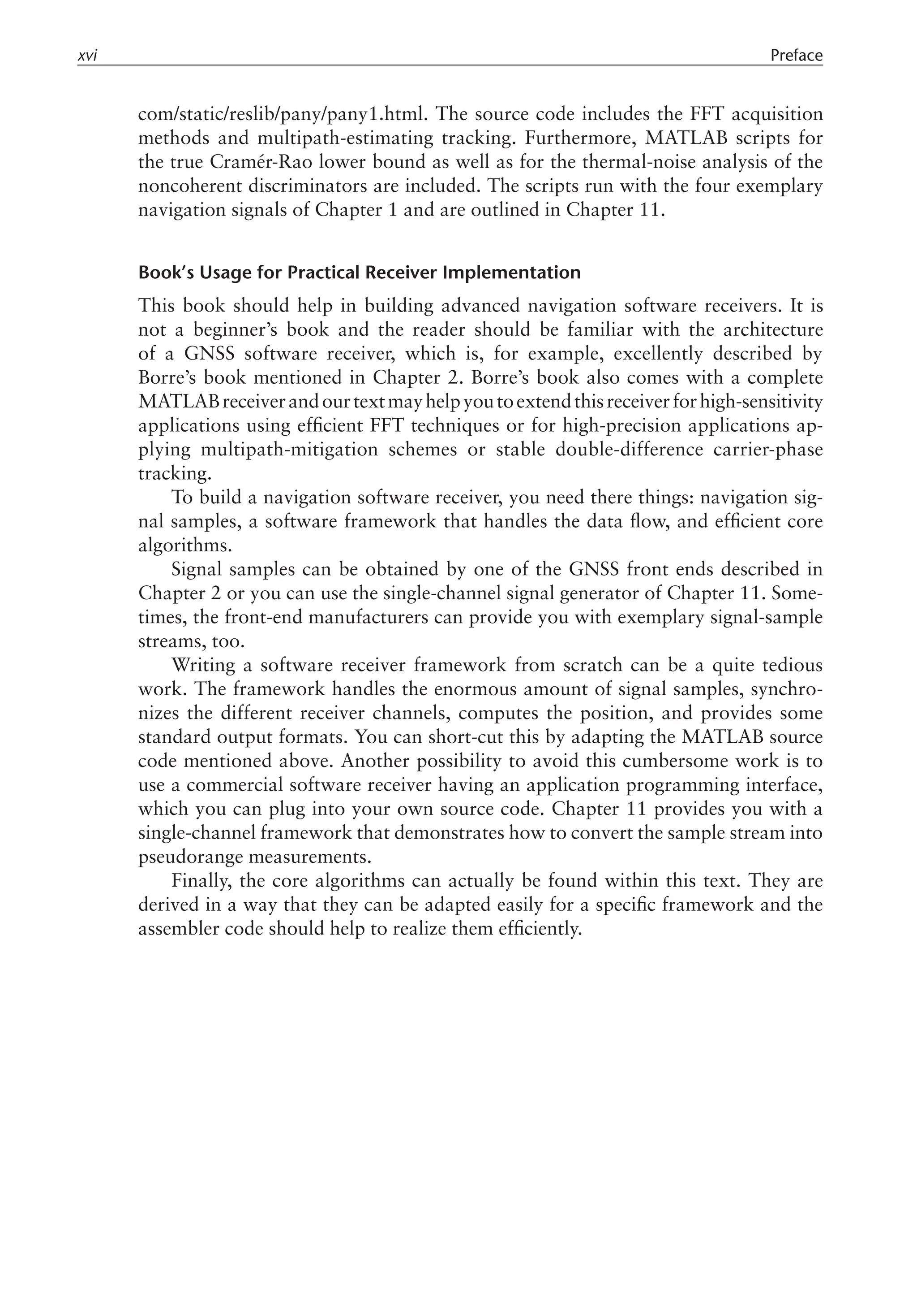 com/static/reslib/pany/pany1.html. The source code includes the FFT acquisition
methods and multipath-estimating tracking. Furthermore, MATLAB scripts for
the true Cramér-Rao lower bound as well as for the thermal-noise analysis of the
noncoherent discriminators are included. The scripts run with the four exemplary
navigation signals of Chapter 1 and are outlined in Chapter 11.
Book’s Usage for Practical Receiver Implementation
This book should help in building advanced navigation software receivers. It is
not a beginner’s book and the reader should be familiar with the architecture
of a GNSS software receiver, which is, for example, excellently described by
Borre’s book mentioned in Chapter 2. Borre’s book also comes with a complete
MATLABreceiverandourtextmayhelpyoutoextendthisreceiverforhigh-sensitivity
applications using efficient FFT techniques or for high-precision applications ap-
plying multipath-mitigation schemes or stable double-difference carrier-phase
tracking.
To build a navigation software receiver, you need there things: navigation sig-
nal samples, a software framework that handles the data flow, and efficient core
algorithms.
Signal samples can be obtained by one of the GNSS front ends described in
Chapter 2 or you can use the single-channel signal generator of Chapter 11. Some-
times, the front-end manufacturers can provide you with exemplary signal-sample
streams, too.
Writing a software receiver framework from scratch can be a quite tedious
work. The framework handles the enormous amount of signal samples, synchro-
nizes the different receiver channels, computes the position, and provides some
standard output formats. You can short-cut this by adapting the MATLAB source
code mentioned above. Another possibility to avoid this cumbersome work is to
use a commercial software receiver having an application programming interface,
which you can plug into your own source code. Chapter 11 provides you with a
single-channel framework that demonstrates how to convert the sample stream into
pseudorange measurements.
Finally, the core algorithms can actually be found within this text. They are
derived in a way that they can be adapted easily for a specific framework and the
assembler code should help to realize them efficiently.
xvi Preface
 
