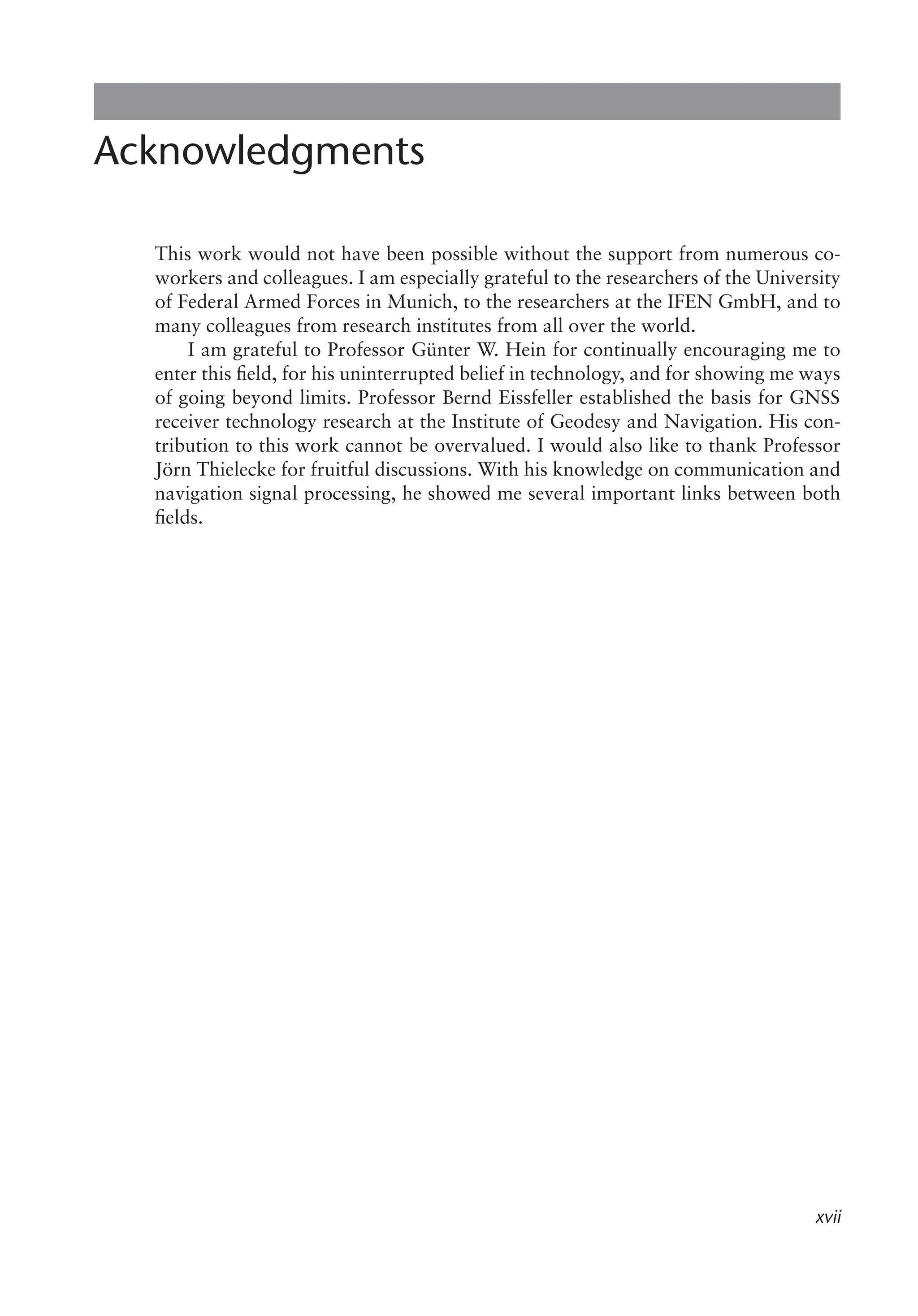 xvii
Acknowledgments
This work would not have been possible without the support from numerous co-
workers and colleagues. I am especially grateful to the researchers of the University
of Federal Armed Forces in Munich, to the researchers at the IFEN GmbH, and to
many colleagues from research institutes from all over the world.
I am grateful to Professor Günter W. Hein for continually encouraging me to
enter this field, for his uninterrupted belief in technology, and for showing me ways
of going beyond limits. Professor Bernd Eissfeller established the basis for GNSS
receiver technology research at the Institute of Geodesy and Navigation. His con-
tribution to this work cannot be overvalued. I would also like to thank Professor
Jörn Thielecke for fruitful discussions. With his knowledge on communication and
navigation signal processing, he showed me several important links between both
fields.
 