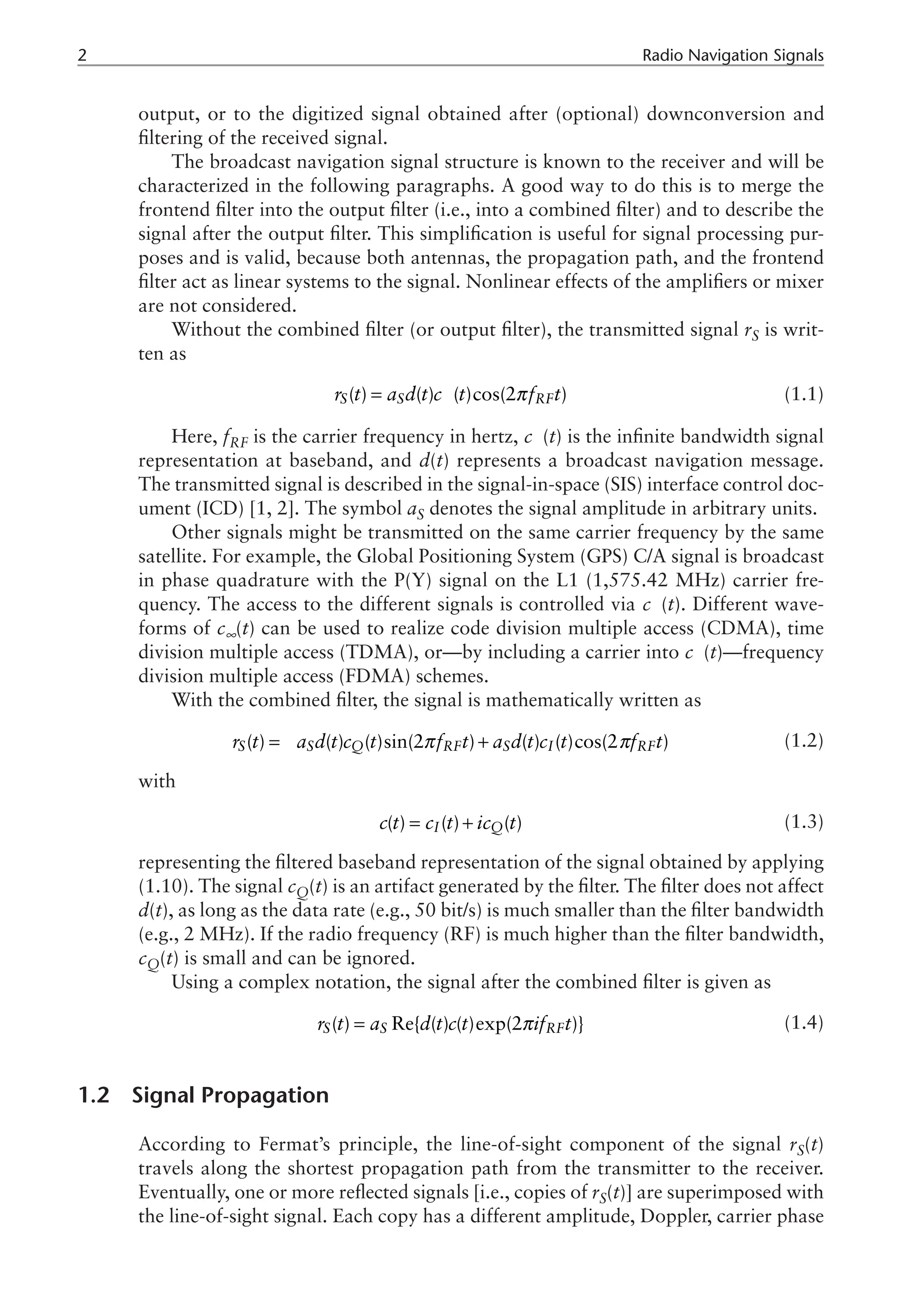 Radio Navigation Signals
output, or to the digitized signal obtained after (optional) downconversion and
filtering of the received signal.
The broadcast navigation signal structure is known to the receiver and will be
characterized in the following paragraphs. A good way to do this is to merge the
frontend filter into the output filter (i.e., into a combined filter) and to describe the
signal after the output filter. This simplification is useful for signal processing pur-
poses and is valid, because both antennas, the propagation path, and the frontend
filter act as linear systems to the signal. Nonlinear effects of the amplifiers or mixer
are not considered.
Without the combined filter (or output filter), the transmitted signal rS is writ-
ten as
( ) ( ) ( )cos(2 )
S S RF
r t a d t c t f t
π
¥
= (1.1)
Here, fRF is the carrier frequency in hertz, c (t) is the infinite bandwidth signal
representation at baseband, and d(t) represents a broadcast navigation message.
The transmitted signal is described in the signal-in-space (SIS) interface control doc-
ument (ICD) [1, 2]. The symbol aS denotes the signal amplitude in arbitrary units.
Other signals might be transmitted on the same carrier frequency by the same
satellite. For example, the Global Positioning System (GPS) C/A signal is broadcast
in phase quadrature with the P(Y) signal on the L1 (1,575.42 MHz) carrier fre-
quency. The access to the different signals is controlled via c (t). Different wave-
forms of c∞(t) can be used to realize code division multiple access (CDMA), time
division multiple access (TDMA), or—by including a carrier into c (t)—frequency
division multiple access (FDMA) schemes.
With the combined filter, the signal is mathematically written as
= - +
( ) ( ) ( )sin(2 ) ( ) ( )cos(2 )
S S Q RF S I RF
r t a d t c t f t a d t c t f t
π π (1.2)
with
( ) ( ) ( )
I Q
c t c t ic t
= + (1.3)
representing the filtered baseband representation of the signal obtained by applying
(1.10). The signal cQ(t) is an artifact generated by the filter. The filter does not affect
d(t), as long as the data rate (e.g., 50 bit/s) is much smaller than the filter bandwidth
(e.g., 2 MHz). If the radio frequency (RF) is much higher than the filter bandwidth,
cQ(t) is small and can be ignored.
Using a complex notation, the signal after the combined filter is given as
( ) Re{ ( ) ( )exp(2 )}
S S RF
r t a d t c t if t
π
= (1.4)
1.2 Signal Propagation
According to Fermat’s principle, the line-of-sight component of the signal rS(t)
travels along the shortest propagation path from the transmitter to the receiver.
Eventually, one or more reflected signals [i.e., copies of rS(t)] are superimposed with
the line-of-sight signal. Each copy has a different amplitude, Doppler, carrier phase
 