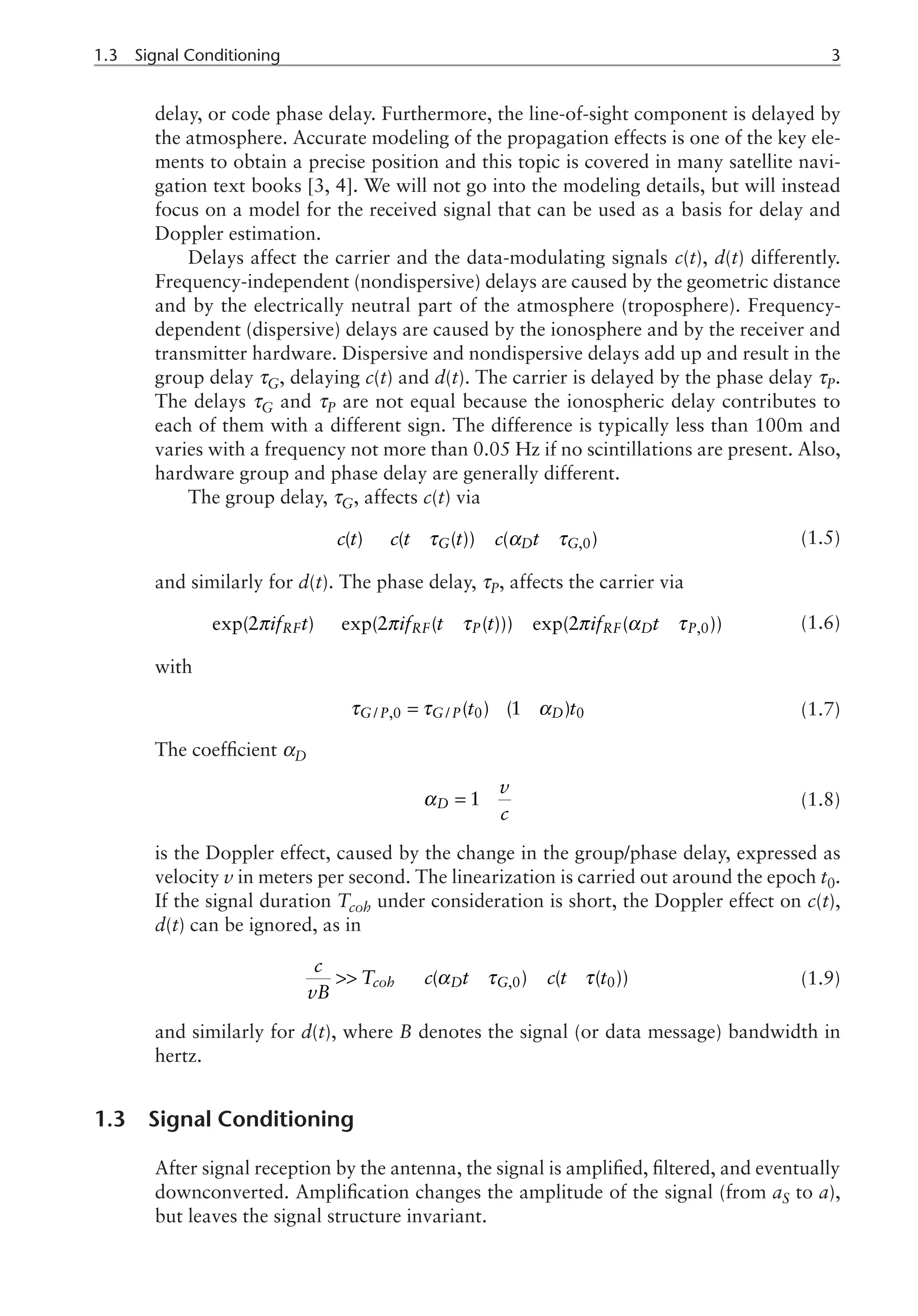 1.3 Signal Conditioning	
delay, or code phase delay. Furthermore, the line-of-sight component is delayed by
the atmosphere. Accurate modeling of the propagation effects is one of the key ele-
ments to obtain a precise position and this topic is covered in many satellite navi-
gation text books [3, 4]. We will not go into the modeling details, but will instead
focus on a model for the received signal that can be used as a basis for delay and
Doppler estimation.
Delays affect the carrier and the data-modulating signals c(t), d(t) differently.
Frequency-independent (nondispersive) delays are caused by the geometric distance
and by the electrically neutral part of the atmosphere (troposphere). Frequency-
dependent (dispersive) delays are caused by the ionosphere and by the receiver and
transmitter hardware. Dispersive and nondispersive delays add up and result in the
group delay τG, delaying c(t) and d(t). The carrier is delayed by the phase delay τP.
The delays τG and τP are not equal because the ionospheric delay contributes to
each of them with a different sign. The difference is typically less than 100m and
varies with a frequency not more than 0.05 Hz if no scintillations are present. Also,
hardware group and phase delay are generally different.
The group delay, τG, affects c(t) via
,0
( ) ( ( )) ( )
G D G
c t c t t c t
τ α τ
® - » - (1.5)
and similarly for d(t). The phase delay, τP, affects the carrier via
,0
exp(2 ) exp(2 ( ( ))) exp(2 ( ))
RF RF P RF D P
if t if t t if t
π π τ π α τ
® - » - (1.6)
with
/ ,0 / 0 0
( ) (1 )
G P G P D
t t
τ τ α
= - - (1.7)
The coefficient αD
1
D
v
c
α = - (1.8)
is the Doppler effect, caused by the change in the group/phase delay, expressed as
velocity v in meters per second. The linearization is carried out around the epoch t0.
If the signal duration Tcoh under consideration is short, the Doppler effect on c(t),
d(t) can be ignored, as in
,0 0
( ) ( ( ))
coh D G
c
T c t c t t
vB
α τ τ
 Þ - » - (1.9)
and similarly for d(t), where B denotes the signal (or data message) bandwidth in
hertz.
1.3 Signal Conditioning
After signal reception by the antenna, the signal is amplified, filtered, and eventually
downconverted. Amplification changes the amplitude of the signal (from aS to a),
but leaves the signal structure invariant.
 