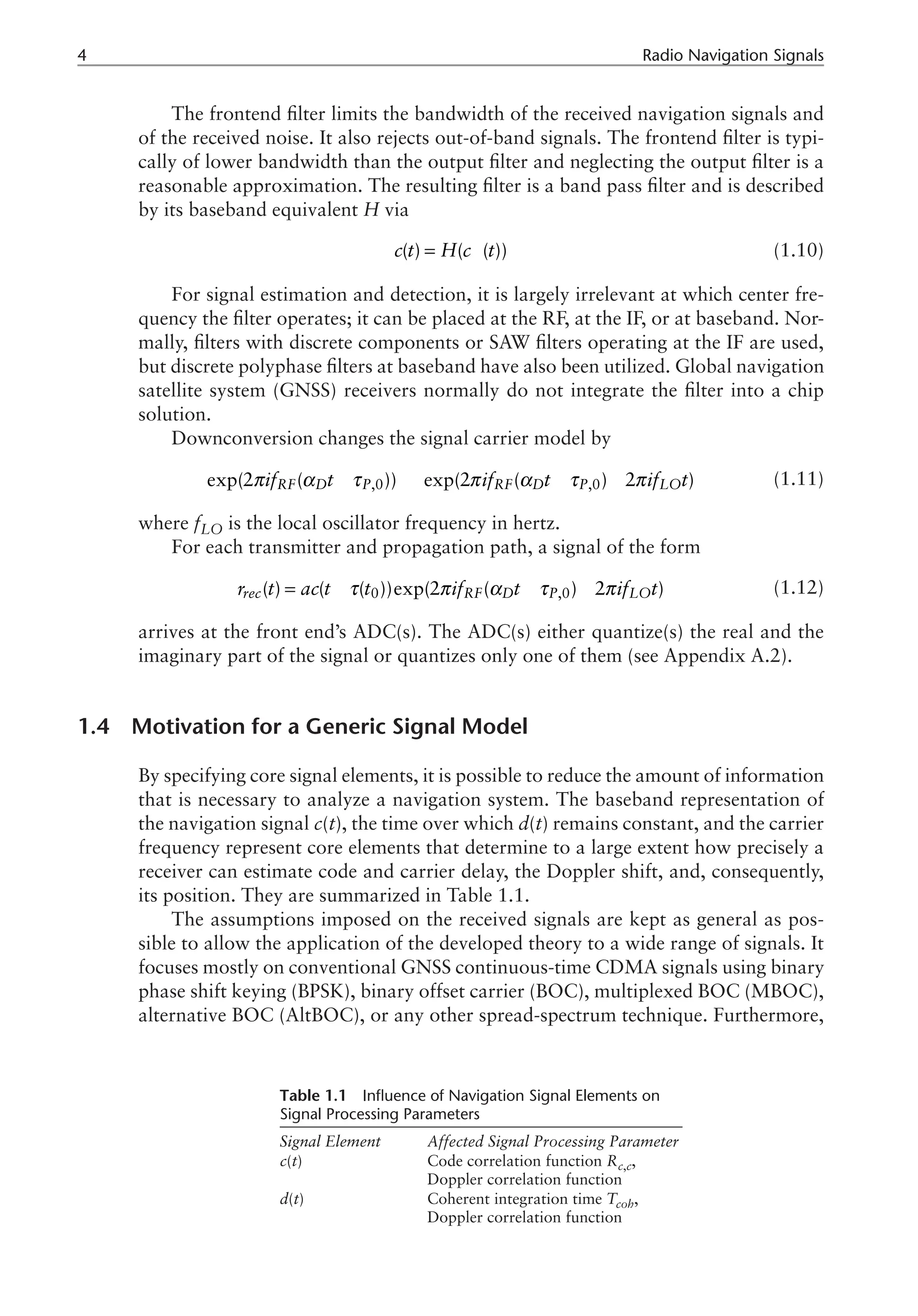 Radio Navigation Signals
The frontend filter limits the bandwidth of the received navigation signals and
of the received noise. It also rejects out-of-band signals. The frontend filter is typi-
cally of lower bandwidth than the output filter and neglecting the output filter is a
reasonable approximation. The resulting filter is a band pass filter and is described
by its baseband equivalent H via
¥
=
( ) ( ( ))
c t H c t (1.10)
For signal estimation and detection, it is largely irrelevant at which center fre-
quency the filter operates; it can be placed at the RF, at the IF, or at baseband. Nor-
mally, filters with discrete components or SAW filters operating at the IF are used,
but discrete polyphase filters at baseband have also been utilized. Global navigation
satellite system (GNSS) receivers normally do not integrate the filter into a chip
solution.
Downconversion changes the signal carrier model by
,0 ,0
exp(2 ( )) exp(2 ( ) 2 )
RF D P RF D P LO
if t if t if t
π α τ π α τ π
- ® - - (1.11)
where fLO is the local oscillator frequency in hertz.
For each transmitter and propagation path, a signal of the form
0 ,0
( ) ( ( ))exp(2 ( ) 2 )
rec RF D P LO
r t ac t t if t if t
τ π α τ π
= - - - (1.12)
arrives at the front end’s ADC(s). The ADC(s) either quantize(s) the real and the
imaginary part of the signal or quantizes only one of them (see Appendix A.2).
1.4 Motivation for a Generic Signal Model
By specifying core signal elements, it is possible to reduce the amount of information
that is necessary to analyze a navigation system. The baseband representation of
the navigation signal c(t), the time over which d(t) remains constant, and the carrier
frequency represent core elements that determine to a large extent how precisely a
receiver can estimate code and carrier delay, the Doppler shift, and, consequently,
its position. They are summarized in Table 1.1.
The assumptions imposed on the received signals are kept as general as pos-
sible to allow the application of the developed theory to a wide range of signals. It
focuses mostly on conventional GNSS continuous-time CDMA signals using binary
phase shift keying (BPSK), binary offset carrier (BOC), multiplexed BOC (MBOC),
alternative BOC (AltBOC), or any other spread-spectrum technique. Furthermore,
Table 1.1 Influence of Navigation Signal Elements on
Signal Processing Parameters
Signal Element Affected Signal Processing Parameter
c(t) Code correlation function Rc,c,
Doppler correlation function
d(t) Coherent integration time Tcoh,
Doppler correlation function
 