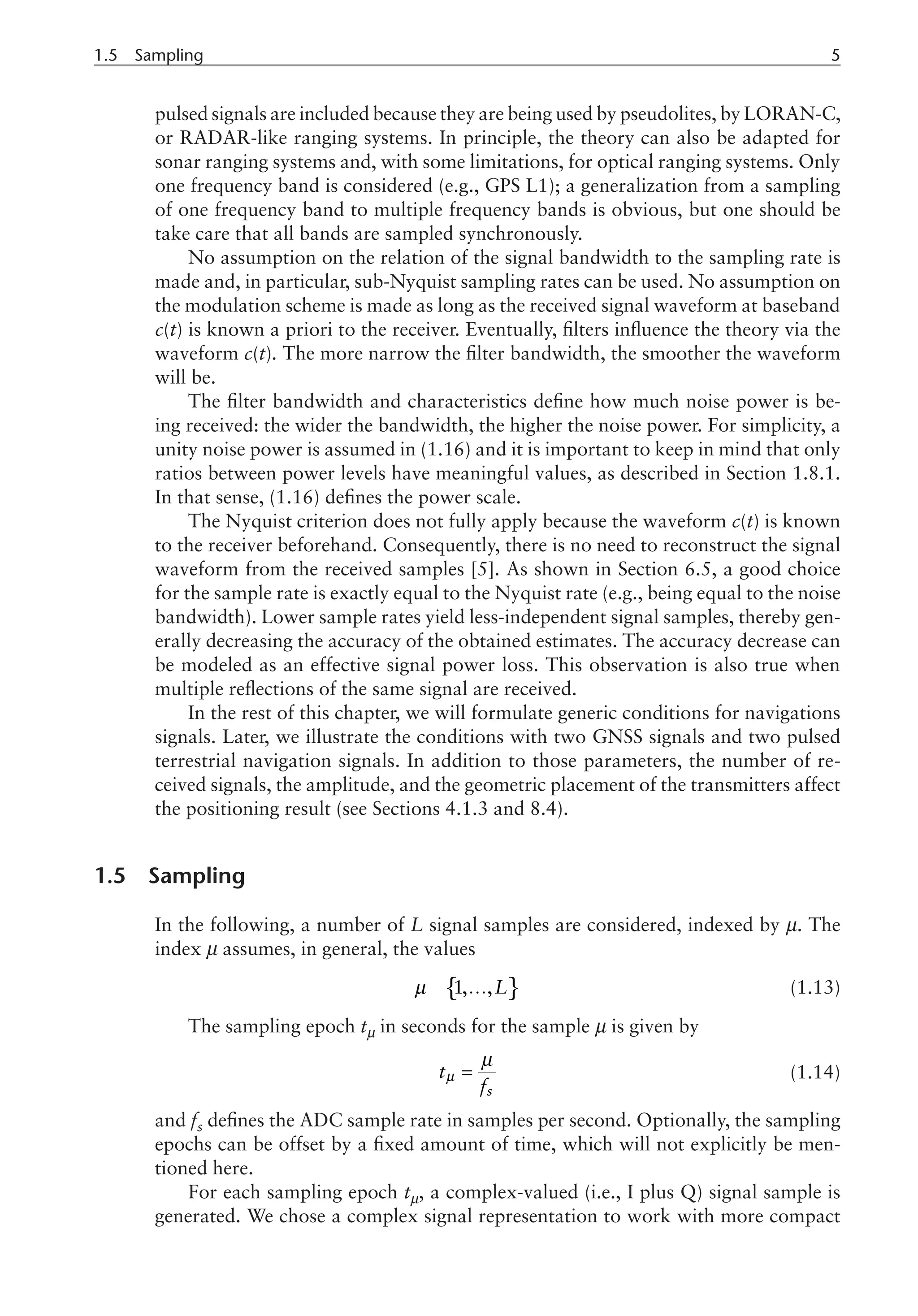 1.5 Sampling	
pulsed signals are included because they are being used by pseudolites, by LORAN-C,
or RADAR-like ranging systems. In principle, the theory can also be adapted for
sonar ranging systems and, with some limitations, for optical ranging systems. Only
one frequency band is considered (e.g., GPS L1); a generalization from a sampling
of one frequency band to multiple frequency bands is obvious, but one should be
take care that all bands are sampled synchronously.
No assumption on the relation of the signal bandwidth to the sampling rate is
made and, in particular, sub-Nyquist sampling rates can be used. No assumption on
the modulation scheme is made as long as the received signal waveform at baseband
c(t) is known a priori to the receiver. Eventually, filters influence the theory via the
waveform c(t). The more narrow the filter bandwidth, the smoother the waveform
will be.
The filter bandwidth and characteristics define how much noise power is be-
ing received: the wider the bandwidth, the higher the noise power. For simplicity, a
unity noise power is assumed in (1.16) and it is important to keep in mind that only
ratios between power levels have meaningful values, as described in Section 1.8.1.
In that sense, (1.16) defines the power scale.
The Nyquist criterion does not fully apply because the waveform c(t) is known
to the receiver beforehand. Consequently, there is no need to reconstruct the signal
waveform from the received samples [5]. As shown in Section 6.5, a good choice
for the sample rate is exactly equal to the Nyquist rate (e.g., being equal to the noise
bandwidth). Lower sample rates yield less-independent signal samples, thereby gen-
erally decreasing the accuracy of the obtained estimates. The accuracy decrease can
be modeled as an effective signal power loss. This observation is also true when
multiple reflections of the same signal are received.
In the rest of this chapter, we will formulate generic conditions for navigations
signals. Later, we illustrate the conditions with two GNSS signals and two pulsed
terrestrial navigation signals. In addition to those parameters, the number of re-
ceived signals, the amplitude, and the geometric placement of the transmitters affect
the positioning result (see Sections 4.1.3 and 8.4).
1.5 Sampling
In the following, a number of L signal samples are considered, indexed by m. The
index m assumes, in general, the values
{ }
1, ,L
µ Î … (1.13)
The sampling epoch tm in seconds for the sample m is given by
s
t
f
µ
µ
= (1.14)
and fs defines the ADC sample rate in samples per second. Optionally, the sampling
epochs can be offset by a fixed amount of time, which will not explicitly be men-
tioned here.
For each sampling epoch tm, a complex-valued (i.e., I plus Q) signal sample is
generated. We chose a complex signal representation to work with more compact
 