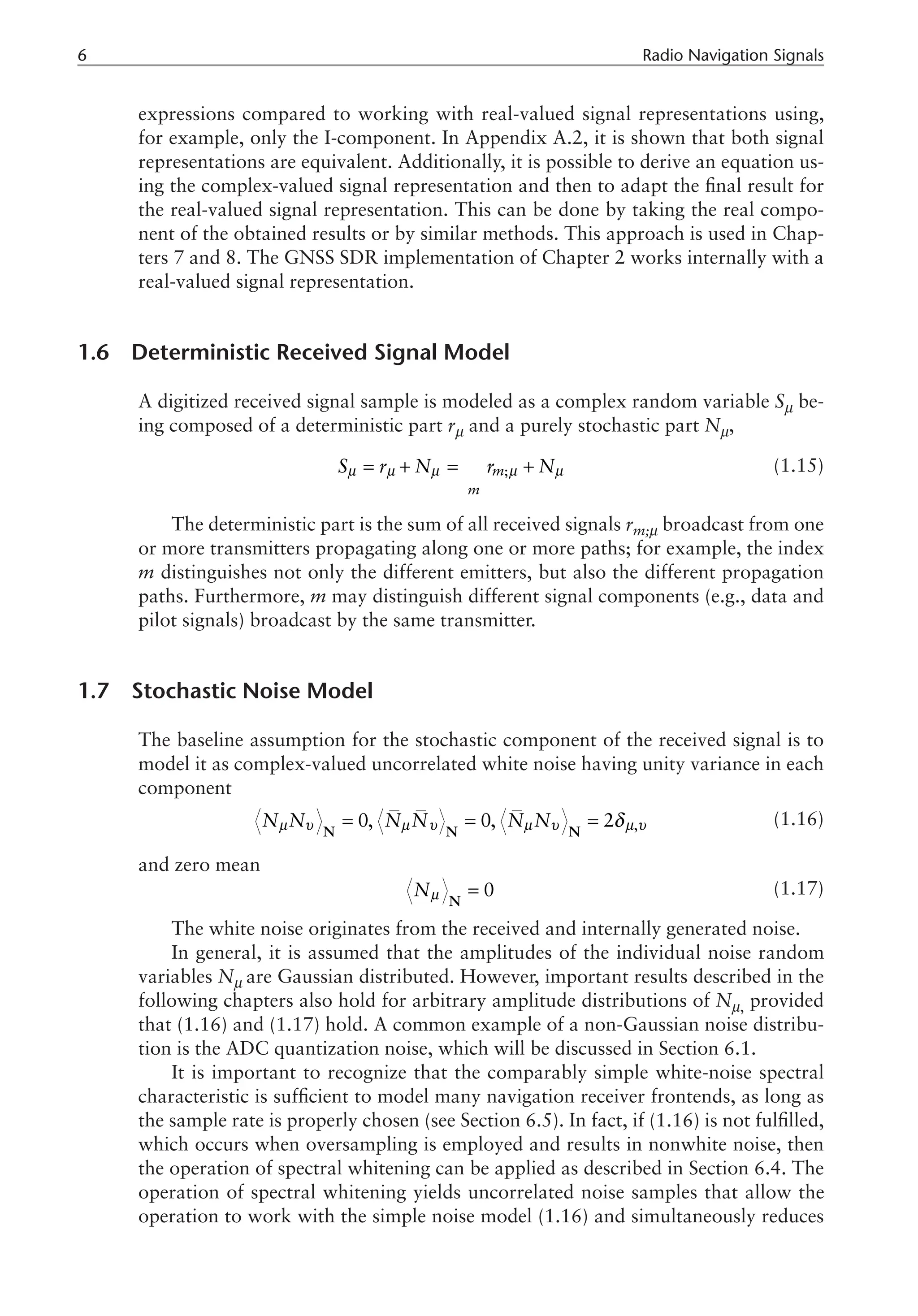Radio Navigation Signals
expressions compared to working with real-valued signal representations using,
for example, only the I-component. In Appendix A.2, it is shown that both signal
representations are equivalent. Additionally, it is possible to derive an equation us-
ing the complex-valued signal representation and then to adapt the final result for
the real-valued signal representation. This can be done by taking the real compo-
nent of the obtained results or by similar methods. This approach is used in Chap-
ters 7 and 8. The GNSS SDR implementation of Chapter 2 works internally with a
real-valued signal representation.
1.6 Deterministic Received Signal Model
A digitized received signal sample is modeled as a complex random variable Sm be-
ing composed of a deterministic part rm and a purely stochastic part Nm,
;
m
m
S r N r N
µ µ µ µ µ
= + = +
å (1.15)
The deterministic part is the sum of all received signals rm;m broadcast from one
or more transmitters propagating along one or more paths; for example, the index
m distinguishes not only the different emitters, but also the different propagation
paths. Furthermore, m may distinguish different signal components (e.g., data and
pilot signals) broadcast by the same transmitter.
1.7 Stochastic Noise Model
The baseline assumption for the stochastic component of the received signal is to
model it as complex-valued uncorrelated white noise having unity variance in each
component
,
0, 0, 2
N N N N N N
µ υ µ υ µ υ µ υ
δ
= = =
N N N
(1.16)
and zero mean
0
Nµ =
N
(1.17)
The white noise originates from the received and internally generated noise.
In general, it is assumed that the amplitudes of the individual noise random
variables Nm are Gaussian distributed. However, important results described in the
following chapters also hold for arbitrary amplitude distributions of Nm, provided
that (1.16) and (1.17) hold. A common example of a non-Gaussian noise distribu-
tion is the ADC quantization noise, which will be discussed in Section 6.1.
It is important to recognize that the comparably simple white-noise spectral
characteristic is sufficient to model many navigation receiver frontends, as long as
the sample rate is properly chosen (see Section 6.5). In fact, if (1.16) is not fulfilled,
which occurs when oversampling is employed and results in nonwhite noise, then
the operation of spectral whitening can be applied as described in Section 6.4. The
operation of spectral whitening yields uncorrelated noise samples that allow the
operation to work with the simple noise model (1.16) and simultaneously reduces
 
