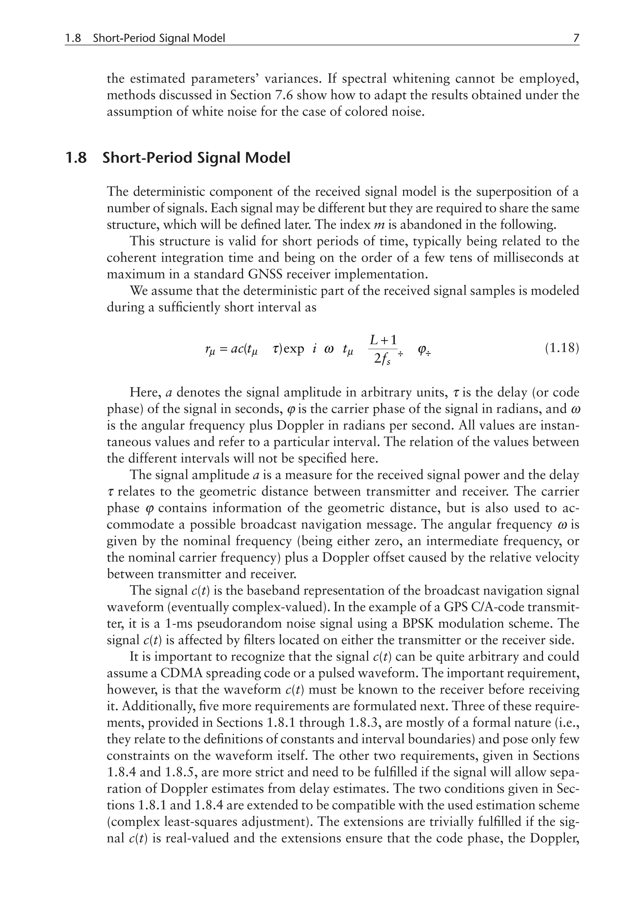 1.8 Short-Period Signal Model 
the estimated parameters’ variances. If spectral whitening cannot be employed,
methods discussed in Section 7.6 show how to adapt the results obtained under the
assumption of white noise for the case of colored noise.
1.8 Short-Period Signal Model
The deterministic component of the received signal model is the superposition of a
number of signals. Each signal may be different but they are required to share the same
structure, which will be defined later. The index m is abandoned in the following.
This structure is valid for short periods of time, typically being related to the
coherent integration time and being on the order of a few tens of milliseconds at
maximum in a standard GNSS receiver implementation.
We assume that the deterministic part of the received signal samples is modeled
during a sufficiently short interval as
1
( )exp
2 s
L
r ac t i t
f
µ µ µ
τ ω ϕ
ì ü
æ ö
æ ö
+
ï ï
= - - -
í ý
ç ÷
ç ÷
è ø
è ø
ï ï
î þ
(1.18)
Here, a denotes the signal amplitude in arbitrary units, τ is the delay (or code
phase) of the signal in seconds, j is the carrier phase of the signal in radians, and ω
is the angular frequency plus Doppler in radians per second. All values are instan-
taneous values and refer to a particular interval. The relation of the values between
the different intervals will not be specified here.
The signal amplitude a is a measure for the received signal power and the delay
τ relates to the geometric distance between transmitter and receiver. The carrier
phase j contains information of the geometric distance, but is also used to ac-
commodate a possible broadcast navigation message. The angular frequency ω is
given by the nominal frequency (being either zero, an intermediate frequency, or
the nominal carrier frequency) plus a Doppler offset caused by the relative velocity
between transmitter and receiver.
The signal c(t) is the baseband representation of the broadcast navigation signal
waveform (eventually complex-valued). In the example of a GPS C/A-code transmit-
ter, it is a 1-ms pseudorandom noise signal using a BPSK modulation scheme. The
signal c(t) is affected by filters located on either the transmitter or the receiver side.
It is important to recognize that the signal c(t) can be quite arbitrary and could
assume a CDMA spreading code or a pulsed waveform. The important requirement,
however, is that the waveform c(t) must be known to the receiver before receiving
it. Additionally, five more requirements are formulated next. Three of these require-
ments, provided in Sections 1.8.1 through 1.8.3, are mostly of a formal nature (i.e.,
they relate to the definitions of constants and interval boundaries) and pose only few
constraints on the waveform itself. The other two requirements, given in Sections
1.8.4 and 1.8.5, are more strict and need to be fulfilled if the signal will allow sepa-
ration of Doppler estimates from delay estimates. The two conditions given in Sec-
tions 1.8.1 and 1.8.4 are extended to be compatible with the used estimation scheme
(complex least-squares adjustment). The extensions are trivially fulfilled if the sig-
nal c(t) is real-valued and the extensions ensure that the code phase, the Doppler,
 