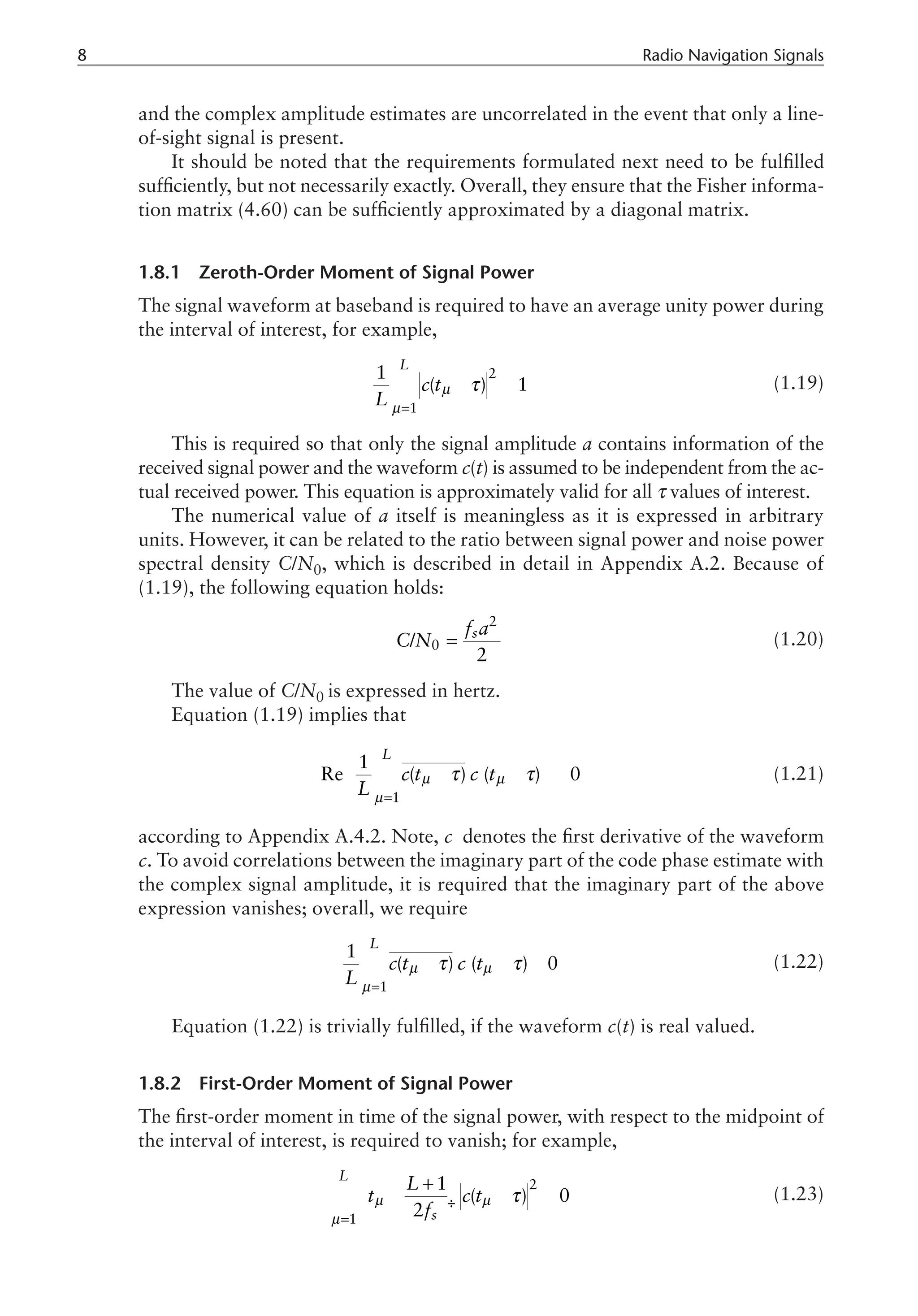 Radio Navigation Signals
and the complex amplitude estimates are uncorrelated in the event that only a line-
of-sight signal is present.
It should be noted that the requirements formulated next need to be fulfilled
sufficiently, but not necessarily exactly. Overall, they ensure that the Fisher informa-
tion matrix (4.60) can be sufficiently approximated by a diagonal matrix.
1.8.1 Zeroth-Order Moment of Signal Power
The signal waveform at baseband is required to have an average unity power during
the interval of interest, for example,
2
1
1
( ) 1
L
c t
L
µ
µ
τ
=
- »
å (1.19)
This is required so that only the signal amplitude a contains information of the
received signal power and the waveform c(t) is assumed to be independent from the ac-
tual received power. This equation is approximately valid for all τ values of interest.
The numerical value of a itself is meaningless as it is expressed in arbitrary
units. However, it can be related to the ratio between signal power and noise power
spectral density C/N0, which is described in detail in Appendix A.2. Because of
(1.19), the following equation holds:
2
0
/
2
s
f a
C N = (1.20)
The value of C/N0 is expressed in hertz.
Equation (1.19) implies that
- - »
í ý
1
1
Re ( ) ( ) 0
L
c t c t
L
µ µ
µ
τ τ
=
ì ü
ï ï
¢
ï ï
î þ
å (1.21)
according to Appendix A.4.2. Note, c denotes the first derivative of the waveform
c. To avoid correlations between the imaginary part of the code phase estimate with
the complex signal amplitude, it is required that the imaginary part of the above
expression vanishes; overall, we require
- - »
1
1
( ) ( ) 0
L
c t c t
L
µ µ
µ
τ τ
=
¢
å (1.22)
Equation (1.22) is trivially fulfilled, if the waveform c(t) is real valued.
1.8.2 First-Order Moment of Signal Power
The first-order moment in time of the signal power, with respect to the midpoint of
the interval of interest, is required to vanish; for example,
ç ÷
è ø
2
1
1
( ) 0
2
L
s
L
t c t
f
µ µ
µ
τ
=
æ ö
+
- - »
å (1.23)
 