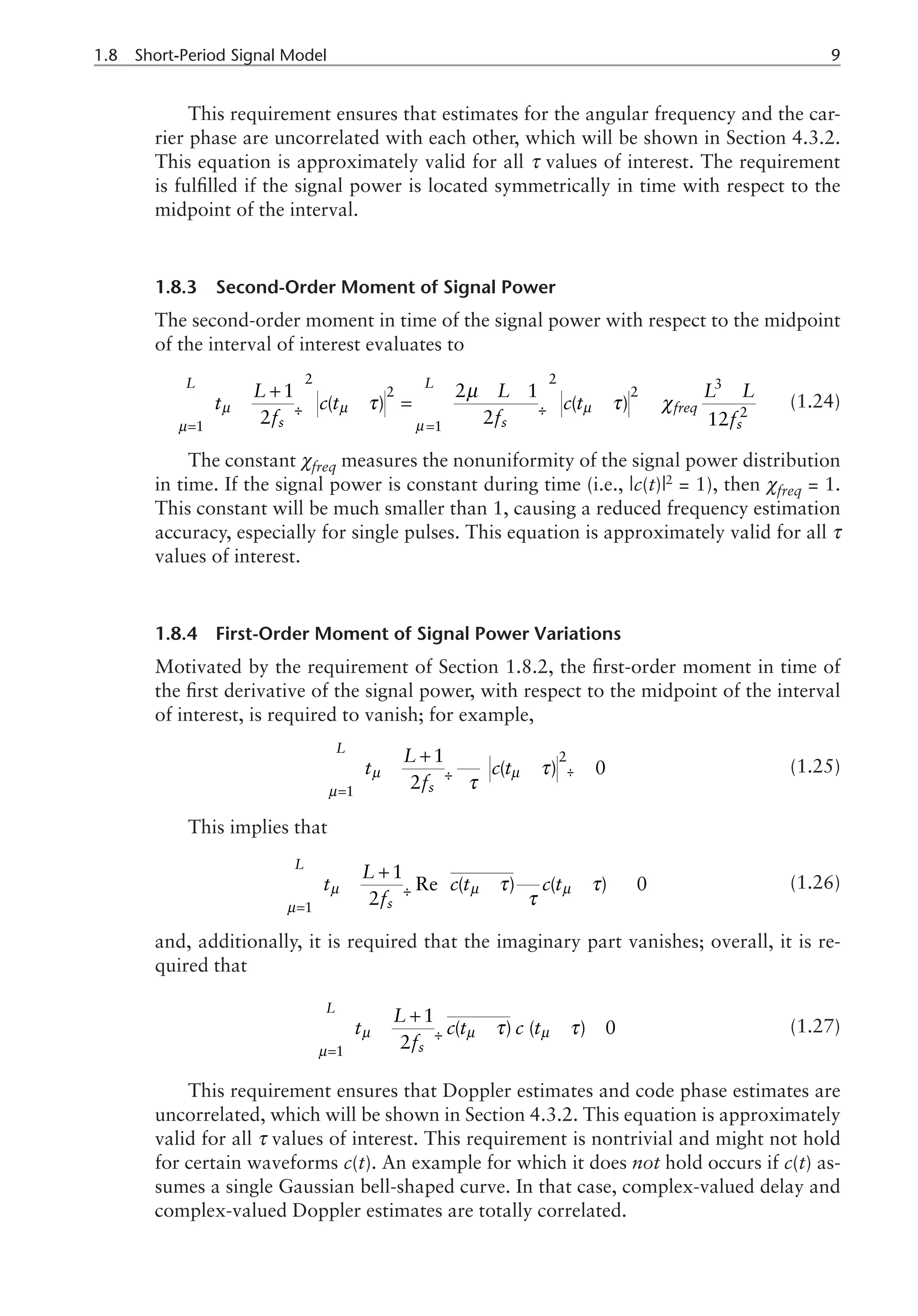 1.8 Short-Period Signal Model 
This requirement ensures that estimates for the angular frequency and the car-
rier phase are uncorrelated with each other, which will be shown in Section 4.3.2.
This equation is approximately valid for all τ values of interest. The requirement
is fulfilled if the signal power is located symmetrically in time with respect to the
midpoint of the interval.
1.8.3 Second-Order Moment of Signal Power
The second-order moment in time of the signal power with respect to the midpoint
of the interval of interest evaluates to
µ µ µ
2 2 3
2 2
2
1 1
1 2 1
( ) ( )
2 2 12
L L
freq
s s s
L L L L
t c t c t
f f f
µ
µ
τ τ χ
= =
æ ö æ ö
+ - - -
- - = - »
ç ÷ ç ÷
è ø è ø
å å
µ
(1.24)
The constant χfreq measures the nonuniformity of the signal power distribution
in time. If the signal power is constant during time (i.e., |c(t)|2
= 1), then χfreq = 1.
This constant will be much smaller than 1, causing a reduced frequency estimation
accuracy, especially for single pulses. This equation is approximately valid for all τ
values of interest.
1.8.4 First-Order Moment of Signal Power Variations
Motivated by the requirement of Section 1.8.2, the first-order moment in time of
the first derivative of the signal power, with respect to the midpoint of the interval
of interest, is required to vanish; for example,
2
1
1
( ) 0
2
L
s
L
t c t
f
µ µ
µ
τ
τ
=
æ ö
+ ¶
- - »
ç ÷ ¶
è ø
æ ö
ç ÷
è ø
å (1.25)
This implies that
1
1
Re ( ) ( ) 0
2
L
s
L
t c t c t
f
µ µ µ
µ
τ τ
τ
=
æ ö
+ ¶
ì ü
- - - »
í ý
ç ÷ ¶
è ø î þ
å (1.26)
and, additionally, it is required that the imaginary part vanishes; overall, it is re-
quired that
1
1
( ) ( ) 0
2
L
s
L
t c t c t
f
µ µ µ
µ
τ τ
=
æ ö
+
- - - »
¢
ç ÷
è ø
å (1.27)
This requirement ensures that Doppler estimates and code phase estimates are
uncorrelated, which will be shown in Section 4.3.2. This equation is approximately
valid for all τ values of interest. This requirement is nontrivial and might not hold
for certain waveforms c(t). An example for which it does not hold occurs if c(t) as-
sumes a single Gaussian bell-shaped curve. In that case, complex-valued delay and
complex-valued Doppler estimates are totally correlated.
 