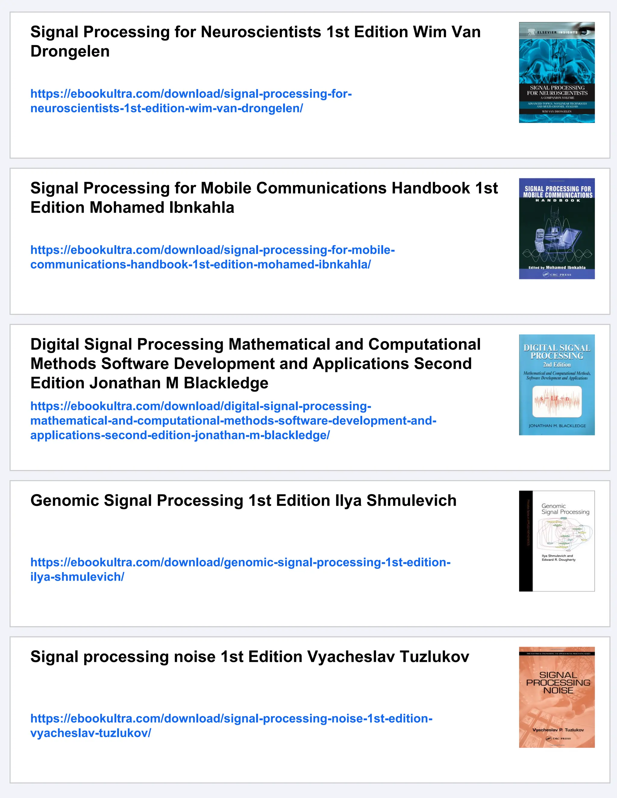 Signal Processing for Neuroscientists 1st Edition Wim Van
Drongelen
https://ebookultra.com/download/signal-processing-for-
neuroscientists-1st-edition-wim-van-drongelen/
Signal Processing for Mobile Communications Handbook 1st
Edition Mohamed Ibnkahla
https://ebookultra.com/download/signal-processing-for-mobile-
communications-handbook-1st-edition-mohamed-ibnkahla/
Digital Signal Processing Mathematical and Computational
Methods Software Development and Applications Second
Edition Jonathan M Blackledge
https://ebookultra.com/download/digital-signal-processing-
mathematical-and-computational-methods-software-development-and-
applications-second-edition-jonathan-m-blackledge/
Genomic Signal Processing 1st Edition Ilya Shmulevich
https://ebookultra.com/download/genomic-signal-processing-1st-edition-
ilya-shmulevich/
Signal processing noise 1st Edition Vyacheslav Tuzlukov
https://ebookultra.com/download/signal-processing-noise-1st-edition-
vyacheslav-tuzlukov/
 