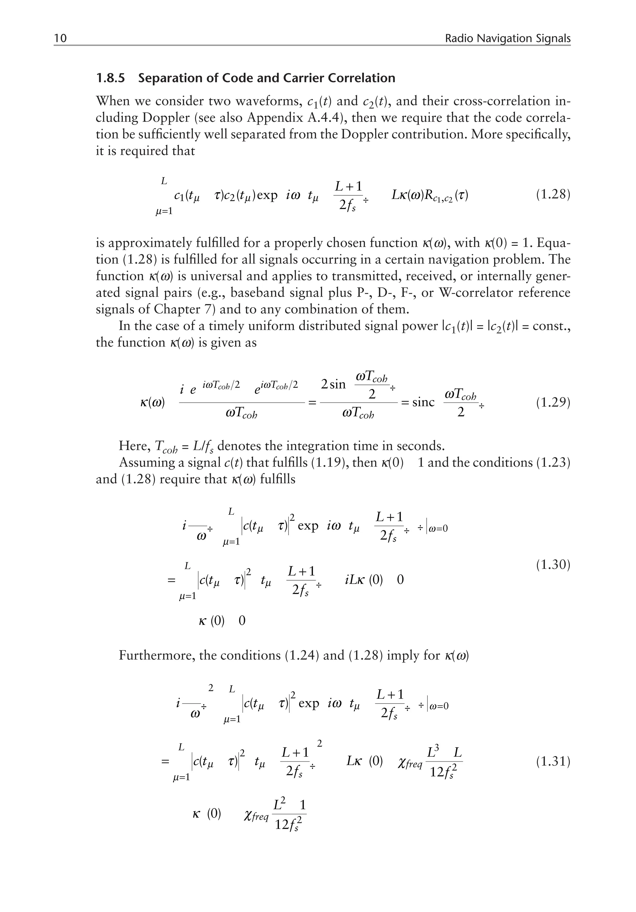 10 Radio Navigation Signals
1.8.5 Separation of Code and Carrier Correlation
When we consider two waveforms, c1(t) and c2(t), and their cross-correlation in-
cluding Doppler (see also Appendix A.4.4), then we require that the code correla-
tion be sufficiently well separated from the Doppler contribution. More specifically,
it is required that
1 2
1 2 ,
1
1
( ) ( )exp ( ) ( )
2
L
c c
s
L
c t c t i t L R
f
µ µ µ
µ
τ ω κ ω τ
=
ì ü
æ ö
+
ï ï
- - »
í ý
ç ÷
è ø
ï ï
î þ
å (1.28)
is approximately fulfilled for a properly chosen function κ(ω), with κ(0) = 1. Equa-
tion (1.28) is fulfilled for all signals occurring in a certain navigation problem. The
function κ(ω) is universal and applies to transmitted, received, or internally gener-
ated signal pairs (e.g., baseband signal plus P-, D-, F-, or W-correlator reference
signals of Chapter 7) and to any combination of them.
In the case of a timely uniform distributed signal power |c1(t)| = |c2(t)| = const.,
the function κ(ω) is given as
2 2 2sin
2
( ) sinc
2
coh coh
coh
i T i T
coh
coh coh
T
i e e T
T T
ω ω
ω
ω
κ ω
ω ω
-
æ ö
ç ÷
- è ø æ ö
» = = ç ÷
è ø
æ
è
ö
ø
(1.29)
Here, Tcoh = L/fs denotes the integration time in seconds.
Assuming a signal c(t) that fulfills (1.19), then κ(0) 1 and the conditions (1.23)
and (1.28) require that κ(ω) fulfills
2
0
1
2
1
1
( ) exp
2
1
( ) (0) 0
2
(0) 0
L
s
L
s
L
i c t i t
f
L
c t t iL
f
µ µ ω
µ
µ µ
µ
τ ω
ω
τ κ
κ
=
=
=
æ ö
ì ü
æ ö
¶ +
ï ï
æ ö
- - -
ç ÷
í ý
ç ÷ ç ÷
è ø
¶ è ø
ï ï
è ø
î þ
æ ö
+
= - - » - »
¢
ç ÷
è ø
Þ »
¢
å
å
(1.30)
Furthermore, the conditions (1.24) and (1.28) imply for κ(ω)
2
2
0
1
2 3
2
2
1
2
2
1
( ) exp
2
1
( ) (0)
2 12
1
(0)
12
L
s
L
freq
s s
freq
s
L
i c t i t
f
L L L
c t t L
f f
L
f
µ µ ω
µ
µ µ
µ
τ ω
ω
τ κ χ
κ χ
=
=
=
æ ö
ì ü
æ ö
¶ +
ï ï
æ ö
- - -
ç ÷
í ý
ç ÷ ç ÷
è ø
¶ è ø
ï ï
è ø
î þ
æ ö
+ -
= - - » - »
¢¢
ç ÷
è ø
-
Þ » -
¢¢
å
å (1.31)
 