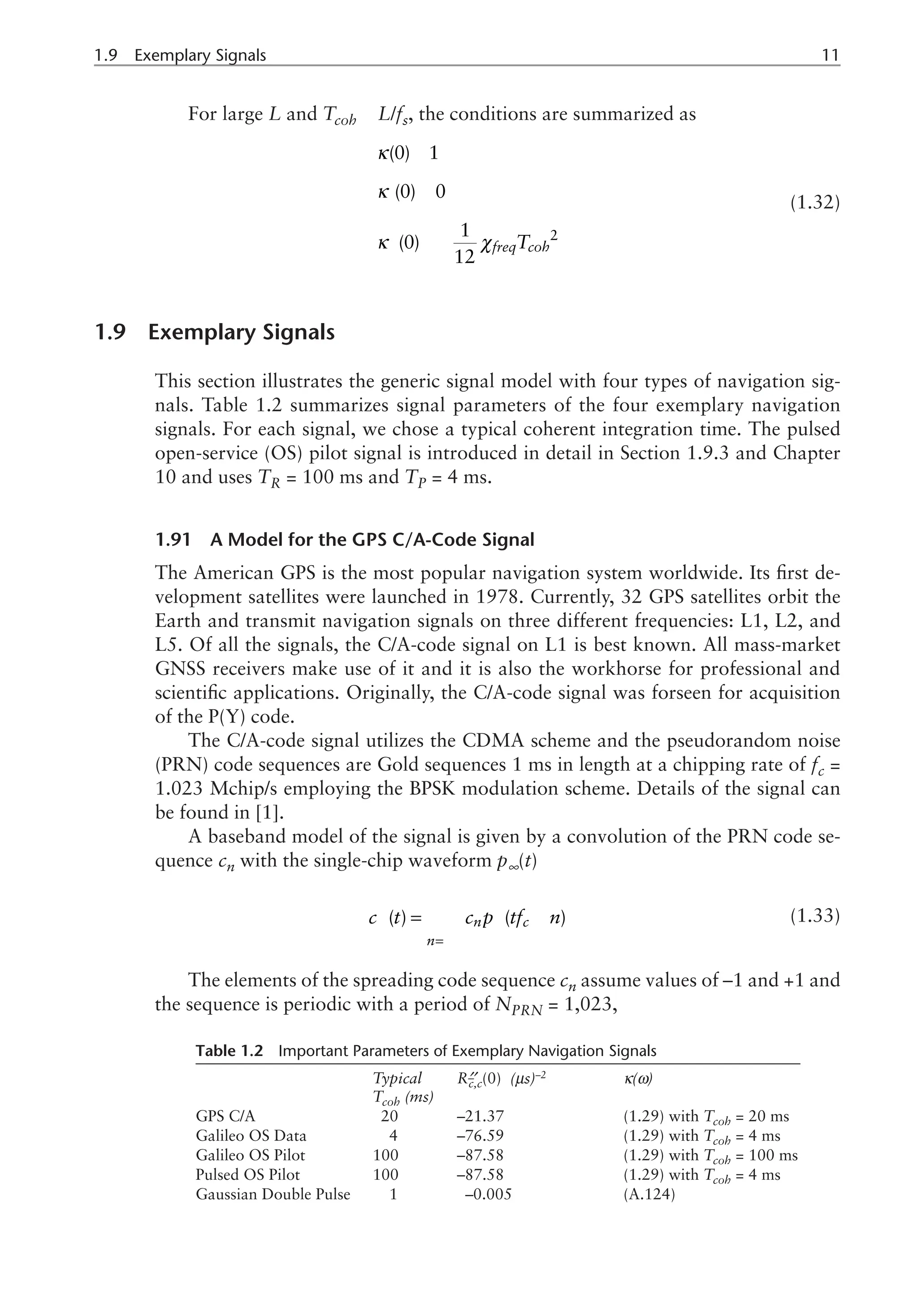 1.9  Exemplary Signals	11
For large L and Tcoh L/fs, the conditions are summarized as
2
(0) 1
(0) 0
1
(0)
12
freq coh
T
κ
κ
κ χ
»
»
¢
» -
¢¢
(1.32)
1.9 Exemplary Signals
This section illustrates the generic signal model with four types of navigation sig-
nals. Table 1.2 summarizes signal parameters of the four exemplary navigation
signals. For each signal, we chose a typical coherent integration time. The pulsed
open-service (OS) pilot signal is introduced in detail in Section 1.9.3 and Chapter
10 and uses TR = 100 ms and TP = 4 ms.
1.91 A Model for the GPS C/A-Code Signal
The American GPS is the most popular navigation system worldwide. Its first de-
velopment satellites were launched in 1978. Currently, 32 GPS satellites orbit the
Earth and transmit navigation signals on three different frequencies: L1, L2, and
L5. Of all the signals, the C/A-code signal on L1 is best known. All mass-market
GNSS receivers make use of it and it is also the workhorse for professional and
scientific applications. Originally, the C/A-code signal was forseen for acquisition
of the P(Y) code.
The C/A-code signal utilizes the CDMA scheme and the pseudorandom noise
(PRN) code sequences are Gold sequences 1 ms in length at a chipping rate of fc =
1.023 Mchip/s employing the BPSK modulation scheme. Details of the signal can
be found in [1].
A baseband model of the signal is given by a convolution of the PRN code se-
quence cn with the single-chip waveform p∞(t)
( ) ( )
n c
n
c t c p tf n
¥
¥ ¥
=-¥
= -
å (1.33)
The elements of the spreading code sequence cn assume values of –1 and +1 and
the sequence is periodic with a period of NPRN = 1,023,
Table 1.2 Important Parameters of Exemplary Navigation Signals
Typical
Tcoh (ms)
R¢¢
–
c,c(0) (ms)–2
κ(ω)
GPS C/A 20 –21.37 (1.29) with Tcoh = 20 ms
Galileo OS Data 4 –76.59 (1.29) with Tcoh = 4 ms
Galileo OS Pilot 100 –87.58 (1.29) with Tcoh = 100 ms
Pulsed OS Pilot 100 –87.58 (1.29) with Tcoh = 4 ms
Gaussian Double Pulse 1 –0.005 (A.124)
 