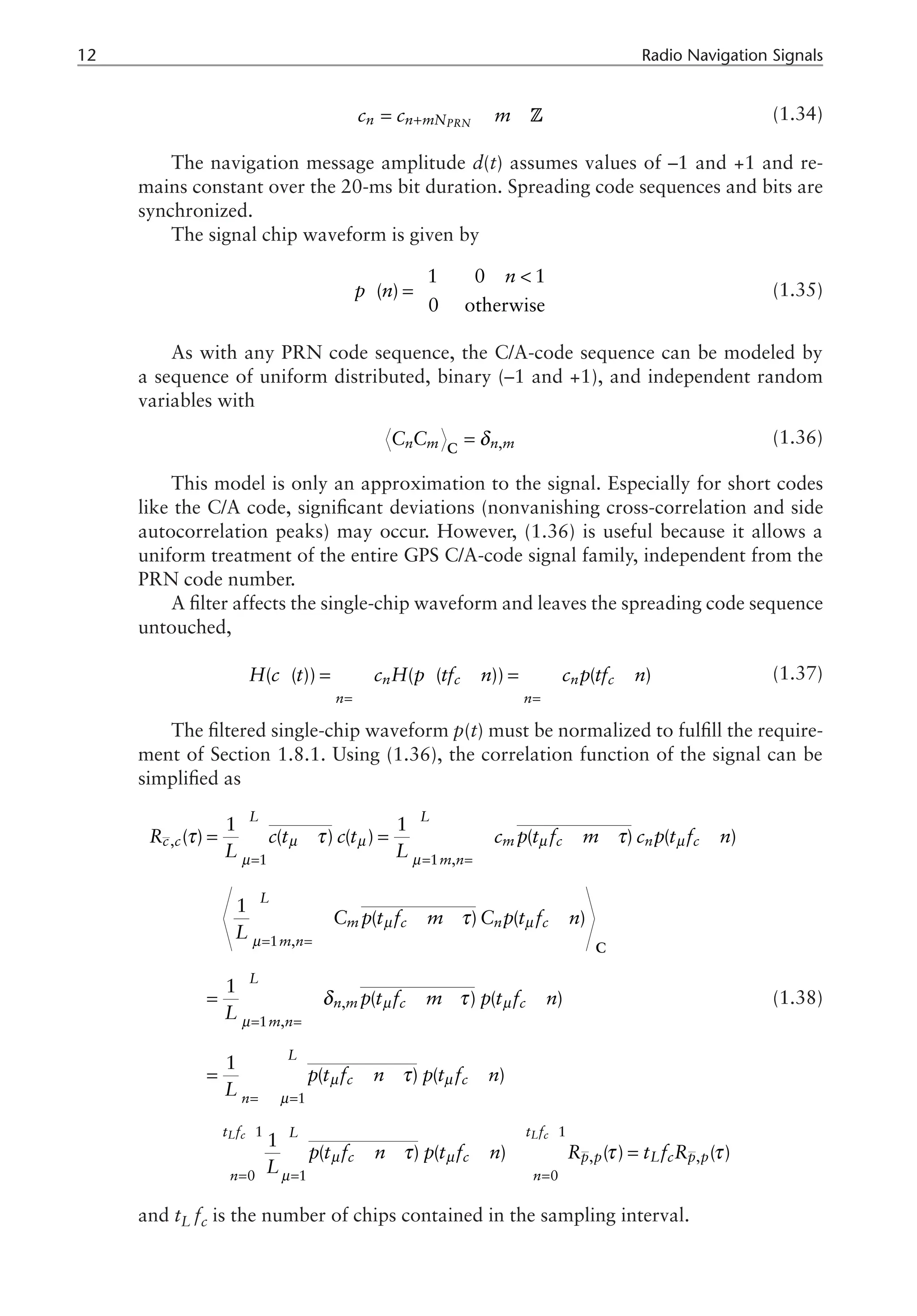 12 Radio Navigation Signals
PRN
n n mN
c c m
+
= ÎZ (1.34)
The navigation message amplitude d(t) assumes values of –1 and +1 and re-
mains constant over the 20-ms bit duration. Spreading code sequences and bits are
synchronized.
The signal chip waveform is given by
1 0 1
( )
0 otherwise
n
p n
¥
£ 
ì
= í
î
(1.35)
As with any PRN code sequence, the C/A-code sequence can be modeled by
a sequence of uniform distributed, binary (–1 and +1), and independent random
variables with
,
n m n m
C C δ
=
C
(1.36)
This model is only an approximation to the signal. Especially for short codes
like the C/A code, significant deviations (nonvanishing cross-correlation and side
autocorrelation peaks) may occur. However, (1.36) is useful because it allows a
uniform treatment of the entire GPS C/A-code signal family, independent from the
PRN code number.
A filter affects the single-chip waveform and leaves the spreading code sequence
untouched,
( ( )) ( ( )) ( )
n c n c
n n
H c t c H p tf n c p tf n
¥ ¥
¥ ¥
=-¥ =-¥
= - = -
å å (1.37)
The filtered single-chip waveform p(t) must be normalized to fulfill the require-
ment of Section 1.8.1. Using (1.36), the correlation function of the signal can be
simplified as
,
1 1 ,
1 ,
,
1 ,
1
1
0
1 1
( ) ( ) ( ) ( ) ( )
1
( ) ( )
1
( ) ( )
1
( ) ( )
1
(
L c
L L
c c m c n c
m n
L
m c n c
m n
L
n m c c
m n
L
c c
n
t f
n
R c t c t c p t f m c p t f n
L L
C p t f m C p t f n
L
p t f m p t f n
L
p t f n p t f n
L
p t
L
µ µ µ µ
µ µ
µ µ
µ
µ µ
µ
µ µ
µ
µ
τ τ τ
τ
δ τ
τ
¥
= = =-¥
¥
= =-¥
¥
= =-¥
¥
=-¥ =
-
=
= - = - - - »
» - - -
= - - -
= - - -
»
å å å
å å
å å
å å
å
C
1
, ,
1 0
) ( ) ( ) ( )
L c
t f
L
c c p p L c p p
n
f n p t f n R t f R
µ
µ
τ τ τ
-
= =
- - - » =
å å
(1.38)
and tL fc is the number of chips contained in the sampling interval.
 