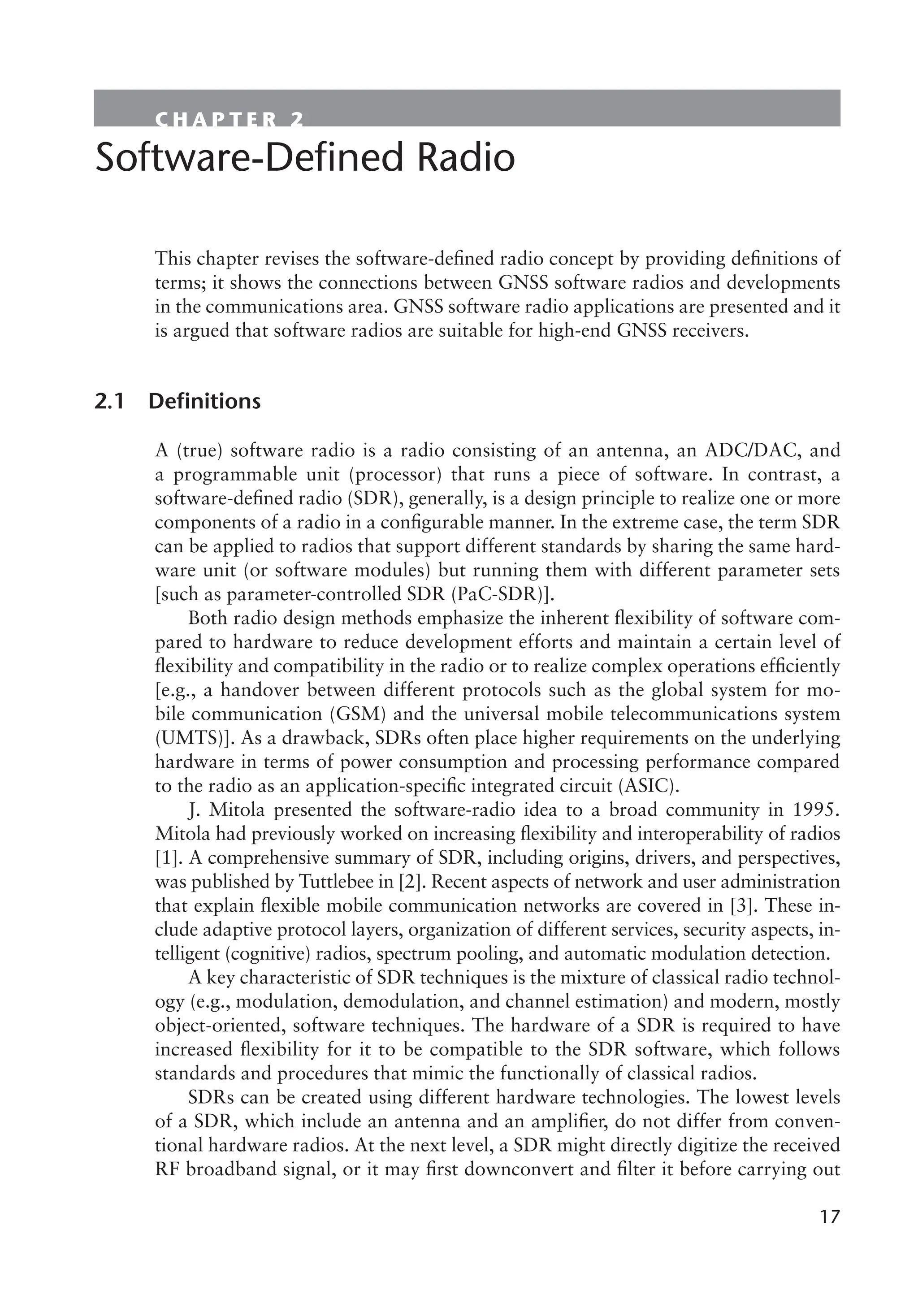 17
17
C H A P T E R 2
Software-Defined Radio
This chapter revises the software-defined radio concept by providing definitions of
terms; it shows the connections between GNSS software radios and developments
in the communications area. GNSS software radio applications are presented and it
is argued that software radios are suitable for high-end GNSS receivers.
2.1 Definitions
A (true) software radio is a radio consisting of an antenna, an ADC/DAC, and
a programmable unit (processor) that runs a piece of software. In contrast, a
software-defined radio (SDR), generally, is a design principle to realize one or more
components of a radio in a configurable manner. In the extreme case, the term SDR
can be applied to radios that support different standards by sharing the same hard-
ware unit (or software modules) but running them with different parameter sets
[such as parameter-controlled SDR (PaC-SDR)].
Both radio design methods emphasize the inherent flexibility of software com-
pared to hardware to reduce development efforts and maintain a certain level of
flexibility and compatibility in the radio or to realize complex operations efficiently
[e.g., a handover between different protocols such as the global system for mo-
bile communication (GSM) and the universal mobile telecommunications system
(UMTS)]. As a drawback, SDRs often place higher requirements on the underlying
hardware in terms of power consumption and processing performance compared
to the radio as an application-specific integrated circuit (ASIC).
J. Mitola presented the software-radio idea to a broad community in 1995.
Mitola had previously worked on increasing flexibility and interoperability of radios
[1]. A comprehensive summary of SDR, including origins, drivers, and perspectives,
was published by Tuttlebee in [2]. Recent aspects of network and user administration
that explain flexible mobile communication networks are covered in [3]. These in-
clude adaptive protocol layers, organization of different services, security aspects, in-
telligent (cognitive) radios, spectrum pooling, and automatic modulation detection.
A key characteristic of SDR techniques is the mixture of classical radio technol-
ogy (e.g., modulation, demodulation, and channel estimation) and modern, mostly
object-oriented, software techniques. The hardware of a SDR is required to have
increased flexibility for it to be compatible to the SDR software, which follows
standards and procedures that mimic the functionally of classical radios.
SDRs can be created using different hardware technologies. The lowest levels
of a SDR, which include an antenna and an amplifier, do not differ from conven-
tional hardware radios. At the next level, a SDR might directly digitize the received
RF broadband signal, or it may first downconvert and filter it before carrying out
 