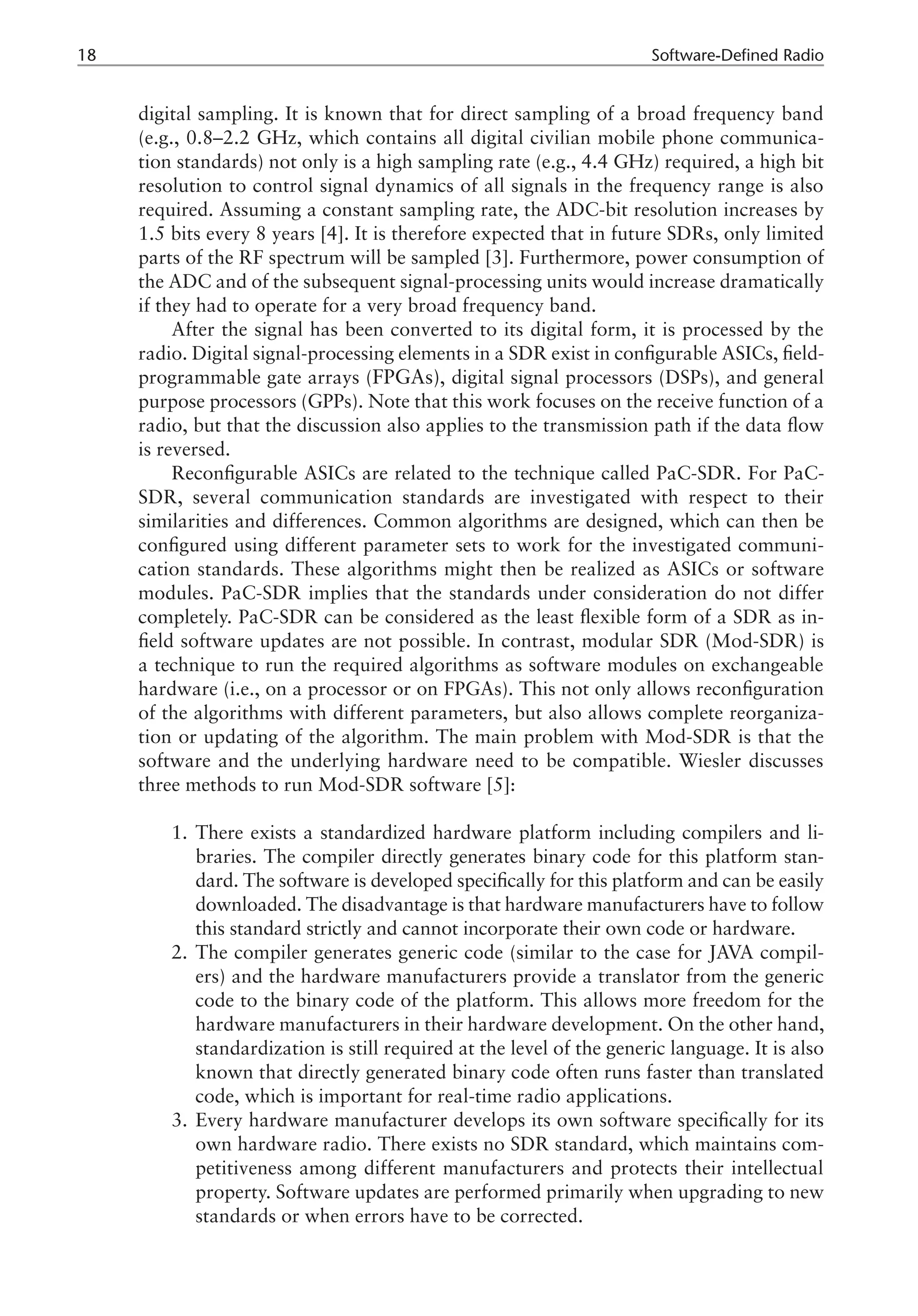 18 Software-Defined Radio
digital sampling. It is known that for direct sampling of a broad frequency band
(e.g., 0.8–2.2 GHz, which contains all digital civilian mobile phone communica-
tion standards) not only is a high sampling rate (e.g., 4.4 GHz) required, a high bit
resolution to control signal dynamics of all signals in the frequency range is also
required. Assuming a constant sampling rate, the ADC-bit resolution increases by
1.5 bits every 8 years [4]. It is therefore expected that in future SDRs, only limited
parts of the RF spectrum will be sampled [3]. Furthermore, power consumption of
the ADC and of the subsequent signal-processing units would increase dramatically
if they had to operate for a very broad frequency band.
After the signal has been converted to its digital form, it is processed by the
radio. Digital signal-processing elements in a SDR exist in configurable ASICs, field-
programmable gate arrays (FPGAs), digital signal processors (DSPs), and general
purpose processors (GPPs). Note that this work focuses on the receive function of a
radio, but that the discussion also applies to the transmission path if the data flow
is reversed.
Reconfigurable ASICs are related to the technique called PaC-SDR. For PaC-
SDR, several communication standards are investigated with respect to their
similarities and differences. Common algorithms are designed, which can then be
configured using different parameter sets to work for the investigated communi-
cation standards. These algorithms might then be realized as ASICs or software
modules. PaC-SDR implies that the standards under consideration do not differ
completely. PaC-SDR can be considered as the least flexible form of a SDR as in-
field software updates are not possible. In contrast, modular SDR (Mod-SDR) is
a technique to run the required algorithms as software modules on exchangeable
hardware (i.e., on a processor or on FPGAs). This not only allows reconfiguration
of the algorithms with different parameters, but also allows complete reorganiza-
tion or updating of the algorithm. The main problem with Mod-SDR is that the
software and the underlying hardware need to be compatible. Wiesler discusses
three methods to run Mod-SDR software [5]:
There exists a standardized hardware platform including compilers and li-
braries. The compiler directly generates binary code for this platform stan-
dard. The software is developed specifically for this platform and can be easily
downloaded. The disadvantage is that hardware manufacturers have to follow
this standard strictly and cannot incorporate their own code or hardware.
The compiler generates generic code (similar to the case for JAVA compil-
ers) and the hardware manufacturers provide a translator from the generic
code to the binary code of the platform. This allows more freedom for the
hardware manufacturers in their hardware development. On the other hand,
standardization is still required at the level of the generic language. It is also
known that directly generated binary code often runs faster than translated
code, which is important for real-time radio applications.
Every hardware manufacturer develops its own software specifically for its
own hardware radio. There exists no SDR standard, which maintains com-
petitiveness among different manufacturers and protects their intellectual
property. Software updates are performed primarily when upgrading to new
standards or when errors have to be corrected.
1.
2.
3.
 