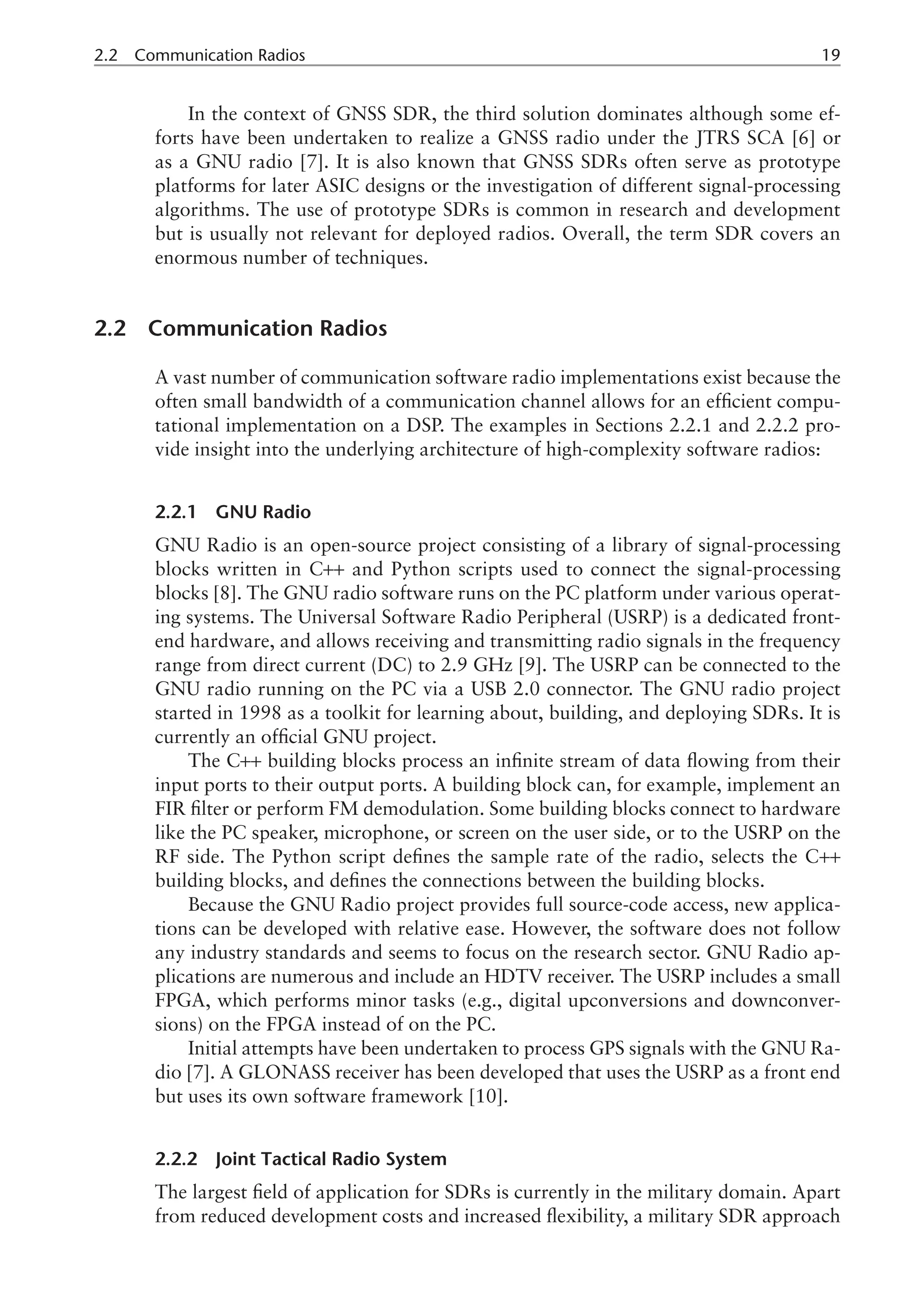 2.2 Communication Radios 19
In the context of GNSS SDR, the third solution dominates although some ef-
forts have been undertaken to realize a GNSS radio under the JTRS SCA [6] or
as a GNU radio [7]. It is also known that GNSS SDRs often serve as prototype
platforms for later ASIC designs or the investigation of different signal-processing
algorithms. The use of prototype SDRs is common in research and development
but is usually not relevant for deployed radios. Overall, the term SDR covers an
enormous number of techniques.
2.2 Communication Radios
A vast number of communication software radio implementations exist because the
often small bandwidth of a communication channel allows for an efficient compu-
tational implementation on a DSP. The examples in Sections 2.2.1 and 2.2.2 pro-
vide insight into the underlying architecture of high-complexity software radios:
2.2.1 GNU Radio
GNU Radio is an open-source project consisting of a library of signal-processing
blocks written in C++ and Python scripts used to connect the signal-processing
blocks [8]. The GNU radio software runs on the PC platform under various operat-
ing systems. The Universal Software Radio Peripheral (USRP) is a dedicated front-
end hardware, and allows receiving and transmitting radio signals in the frequency
range from direct current (DC) to 2.9 GHz [9]. The USRP can be connected to the
GNU radio running on the PC via a USB 2.0 connector. The GNU radio project
started in 1998 as a toolkit for learning about, building, and deploying SDRs. It is
currently an official GNU project.
The C++ building blocks process an infinite stream of data flowing from their
input ports to their output ports. A building block can, for example, implement an
FIR filter or perform FM demodulation. Some building blocks connect to hardware
like the PC speaker, microphone, or screen on the user side, or to the USRP on the
RF side. The Python script defines the sample rate of the radio, selects the C++
building blocks, and defines the connections between the building blocks.
Because the GNU Radio project provides full source-code access, new applica-
tions can be developed with relative ease. However, the software does not follow
any industry standards and seems to focus on the research sector. GNU Radio ap-
plications are numerous and include an HDTV receiver. The USRP includes a small
FPGA, which performs minor tasks (e.g., digital upconversions and downconver-
sions) on the FPGA instead of on the PC.
Initial attempts have been undertaken to process GPS signals with the GNU Ra-
dio [7]. A GLONASS receiver has been developed that uses the USRP as a front end
but uses its own software framework [10].
2.2.2 Joint Tactical Radio System
The largest field of application for SDRs is currently in the military domain. Apart
from reduced development costs and increased flexibility, a military SDR approach
 