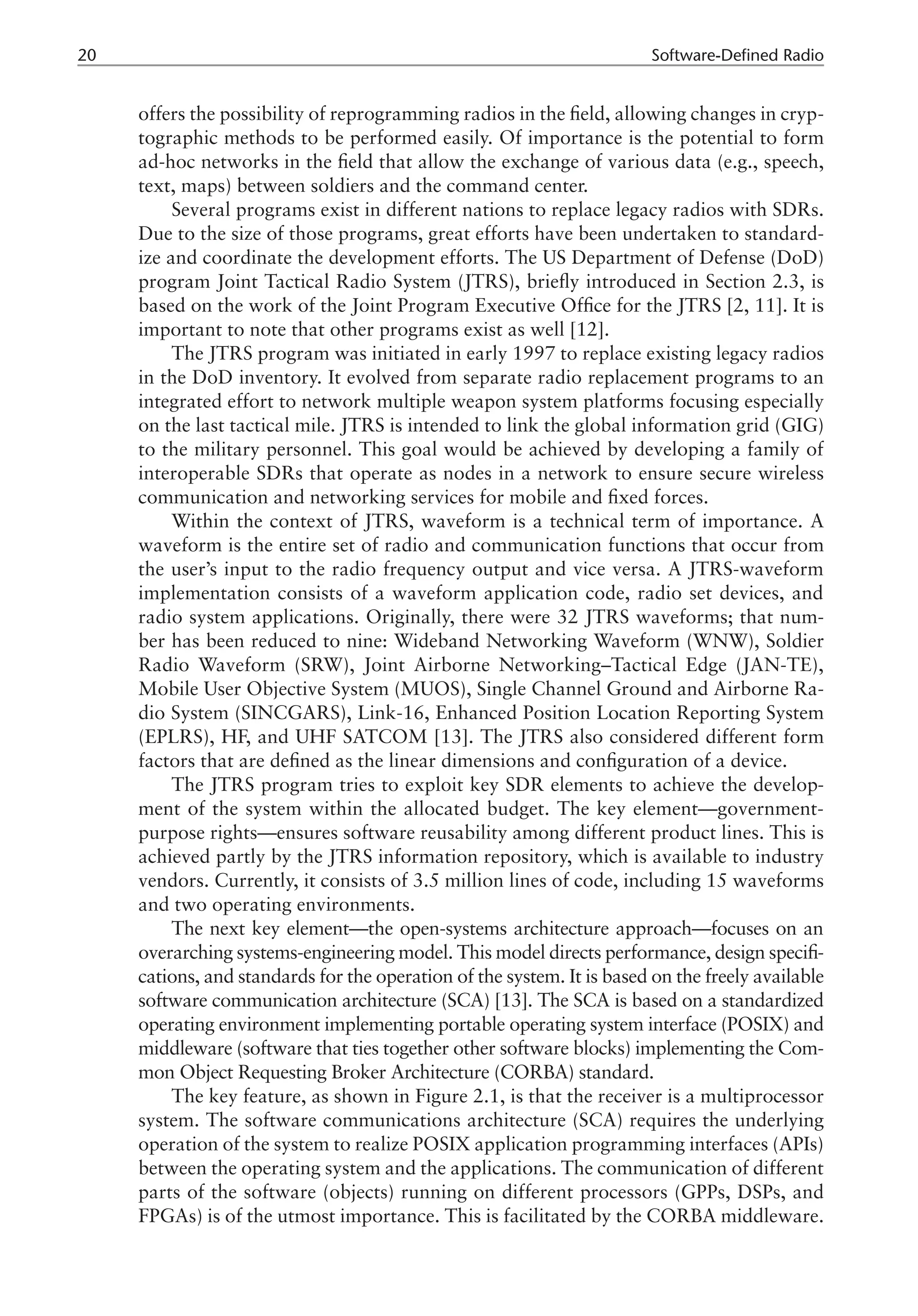 20 Software-Defined Radio
offers the possibility of reprogramming radios in the field, allowing changes in cryp-
tographic methods to be performed easily. Of importance is the potential to form
ad-hoc networks in the field that allow the exchange of various data (e.g., speech,
text, maps) between soldiers and the command center.
Several programs exist in different nations to replace legacy radios with SDRs.
Due to the size of those programs, great efforts have been undertaken to standard-
ize and coordinate the development efforts. The US Department of Defense (DoD)
program Joint Tactical Radio System (JTRS), briefly introduced in Section 2.3, is
based on the work of the Joint Program Executive Office for the JTRS [2, 11]. It is
important to note that other programs exist as well [12].
The JTRS program was initiated in early 1997 to replace existing legacy radios
in the DoD inventory. It evolved from separate radio replacement programs to an
integrated effort to network multiple weapon system platforms focusing especially
on the last tactical mile. JTRS is intended to link the global information grid (GIG)
to the military personnel. This goal would be achieved by developing a family of
interoperable SDRs that operate as nodes in a network to ensure secure wireless
communication and networking services for mobile and fixed forces.
Within the context of JTRS, waveform is a technical term of importance. A
waveform is the entire set of radio and communication functions that occur from
the user’s input to the radio frequency output and vice versa. A JTRS-waveform
implementation consists of a waveform application code, radio set devices, and
radio system applications. Originally, there were 32 JTRS waveforms; that num-
ber has been reduced to nine: Wideband Networking Waveform (WNW), Soldier
Radio Waveform (SRW), Joint Airborne Networking–Tactical Edge (JAN-TE),
Mobile User Objective System (MUOS), Single Channel Ground and Airborne Ra-
dio System (SINCGARS), Link-16, Enhanced Position Location Reporting System
(EPLRS), HF, and UHF SATCOM [13]. The JTRS also considered different form
factors that are defined as the linear dimensions and configuration of a device.
The JTRS program tries to exploit key SDR elements to achieve the develop-
ment of the system within the allocated budget. The key element—government-
purpose rights—ensures software reusability among different product lines. This is
achieved partly by the JTRS information repository, which is available to industry
vendors. Currently, it consists of 3.5 million lines of code, including 15 waveforms
and two operating environments.
The next key element—the open-systems architecture approach—focuses on an
overarching systems-engineering model. This model directs performance, design specifi-
cations, and standards for the operation of the system. It is based on the freely available
software communication architecture (SCA) [13]. The SCA is based on a standardized
operating environment implementing portable operating system interface (POSIX) and
middleware (software that ties together other software blocks) implementing the Com-
mon Object Requesting Broker Architecture (CORBA) standard.
The key feature, as shown in Figure 2.1, is that the receiver is a multiprocessor
system. The software communications architecture (SCA) requires the underlying
operation of the system to realize POSIX application programming interfaces (APIs)
between the operating system and the applications. The communication of different
parts of the software (objects) running on different processors (GPPs, DSPs, and
FPGAs) is of the utmost importance. This is facilitated by the CORBA middleware.
 