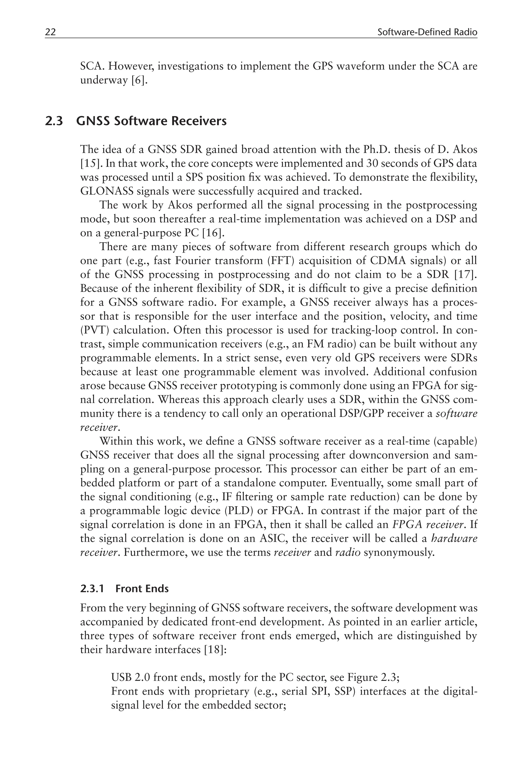 22 Software-Defined Radio
SCA. However, investigations to implement the GPS waveform under the SCA are
underway [6].
2.3 GNSS Software Receivers
The idea of a GNSS SDR gained broad attention with the Ph.D. thesis of D. Akos
[15]. In that work, the core concepts were implemented and 30 seconds of GPS data
was processed until a SPS position fix was achieved. To demonstrate the flexibility,
GLONASS signals were successfully acquired and tracked.
The work by Akos performed all the signal processing in the postprocessing
mode, but soon thereafter a real-time implementation was achieved on a DSP and
on a general-purpose PC [16].
There are many pieces of software from different research groups which do
one part (e.g., fast Fourier transform (FFT) acquisition of CDMA signals) or all
of the GNSS processing in postprocessing and do not claim to be a SDR [17].
Because of the inherent flexibility of SDR, it is difficult to give a precise definition
for a GNSS software radio. For example, a GNSS receiver always has a proces-
sor that is responsible for the user interface and the position, velocity, and time
(PVT) calculation. Often this processor is used for tracking-loop control. In con-
trast, simple communication receivers (e.g., an FM radio) can be built without any
programmable elements. In a strict sense, even very old GPS receivers were SDRs
because at least one programmable element was involved. Additional confusion
arose because GNSS receiver prototyping is commonly done using an FPGA for sig-
nal correlation. Whereas this approach clearly uses a SDR, within the GNSS com-
munity there is a tendency to call only an operational DSP/GPP receiver a software
receiver.
Within this work, we define a GNSS software receiver as a real-time (capable)
GNSS receiver that does all the signal processing after downconversion and sam-
pling on a general-purpose processor. This processor can either be part of an em-
bedded platform or part of a standalone computer. Eventually, some small part of
the signal conditioning (e.g., IF filtering or sample rate reduction) can be done by
a programmable logic device (PLD) or FPGA. In contrast if the major part of the
signal correlation is done in an FPGA, then it shall be called an FPGA receiver. If
the signal correlation is done on an ASIC, the receiver will be called a hardware
receiver. Furthermore, we use the terms receiver and radio synonymously.
2.3.1 Front Ends
From the very beginning of GNSS software receivers, the software development was
accompanied by dedicated front-end development. As pointed in an earlier article,
three types of software receiver front ends emerged, which are distinguished by
their hardware interfaces [18]:
­
USB 2.0 front ends, mostly for the PC sector, see Figure 2.3;
­
Front ends with proprietary (e.g., serial SPI, SSP) interfaces at the digital-
signal level for the embedded sector;
 