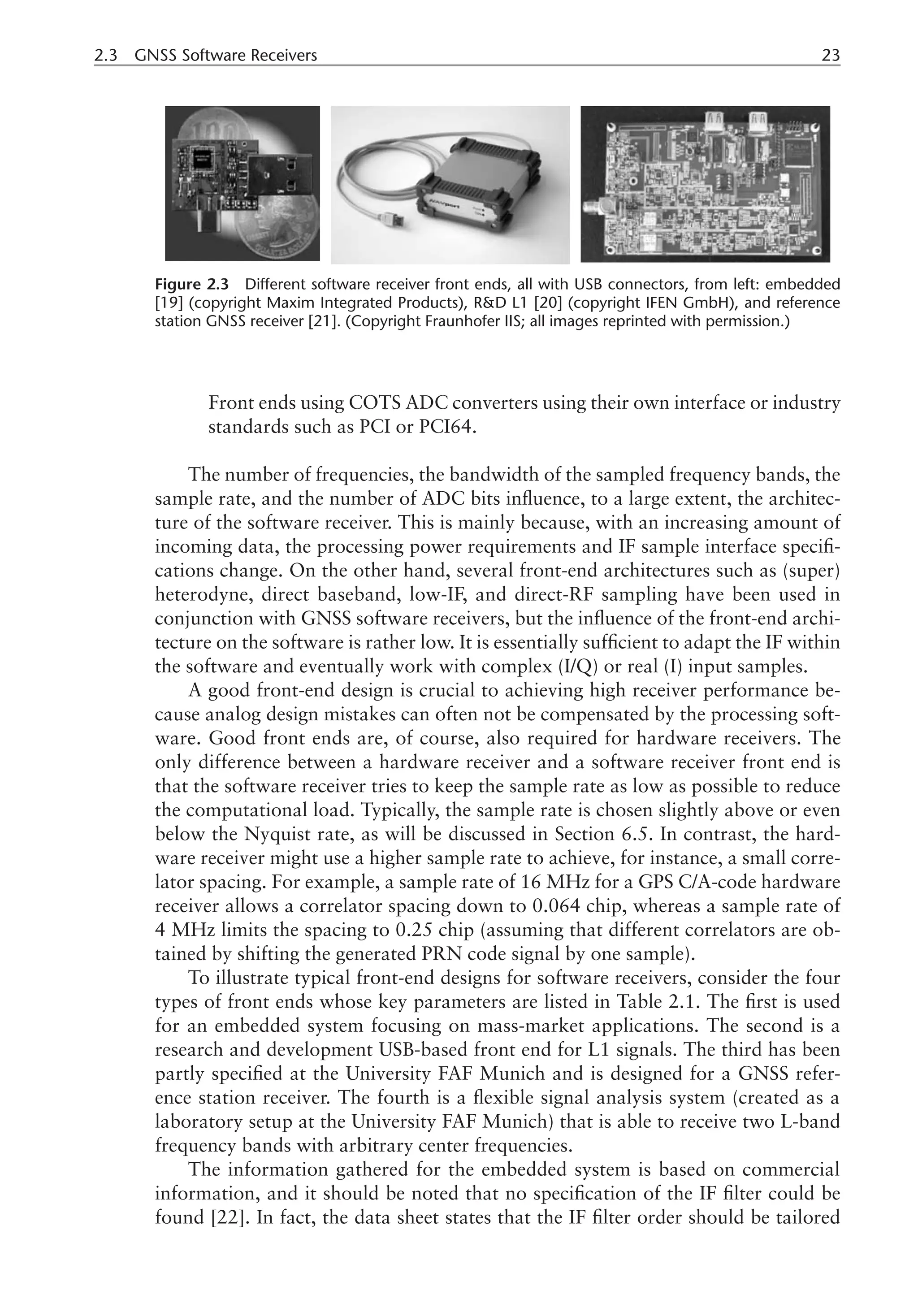2.3 GNSS Software Receivers 23
­
Front ends using COTS ADC converters using their own interface or industry
standards such as PCI or PCI64.
The number of frequencies, the bandwidth of the sampled frequency bands, the
sample rate, and the number of ADC bits influence, to a large extent, the architec-
ture of the software receiver. This is mainly because, with an increasing amount of
incoming data, the processing power requirements and IF sample interface specifi-
cations change. On the other hand, several front-end architectures such as (super)
heterodyne, direct baseband, low-IF, and direct-RF sampling have been used in
conjunction with GNSS software receivers, but the influence of the front-end archi-
tecture on the software is rather low. It is essentially sufficient to adapt the IF within
the software and eventually work with complex (I/Q) or real (I) input samples.
A good front-end design is crucial to achieving high receiver performance be-
cause analog design mistakes can often not be compensated by the processing soft-
ware. Good front ends are, of course, also required for hardware receivers. The
only difference between a hardware receiver and a software receiver front end is
that the software receiver tries to keep the sample rate as low as possible to reduce
the computational load. Typically, the sample rate is chosen slightly above or even
below the Nyquist rate, as will be discussed in Section 6.5. In contrast, the hard-
ware receiver might use a higher sample rate to achieve, for instance, a small corre-
lator spacing. For example, a sample rate of 16 MHz for a GPS C/A-code hardware
receiver allows a correlator spacing down to 0.064 chip, whereas a sample rate of
4 MHz limits the spacing to 0.25 chip (assuming that different correlators are ob-
tained by shifting the generated PRN code signal by one sample).
To illustrate typical front-end designs for software receivers, consider the four
types of front ends whose key parameters are listed in Table 2.1. The first is used
for an embedded system focusing on mass-market applications. The second is a
research and development USB-based front end for L1 signals. The third has been
partly specified at the University FAF Munich and is designed for a GNSS refer-
ence station receiver. The fourth is a flexible signal analysis system (created as a
laboratory setup at the University FAF Munich) that is able to receive two L-band
frequency bands with arbitrary center frequencies.
The information gathered for the embedded system is based on commercial
information, and it should be noted that no specification of the IF filter could be
found [22]. In fact, the data sheet states that the IF filter order should be tailored
Figure 2.3 Different software receiver front ends, all with USB connectors, from left: embedded
[19] (copyright Maxim Integrated Products), RD L1 [20] (copyright IFEN GmbH), and reference
station GNSS receiver [21]. (Copyright Fraunhofer IIS; all images reprinted with permission.)
 