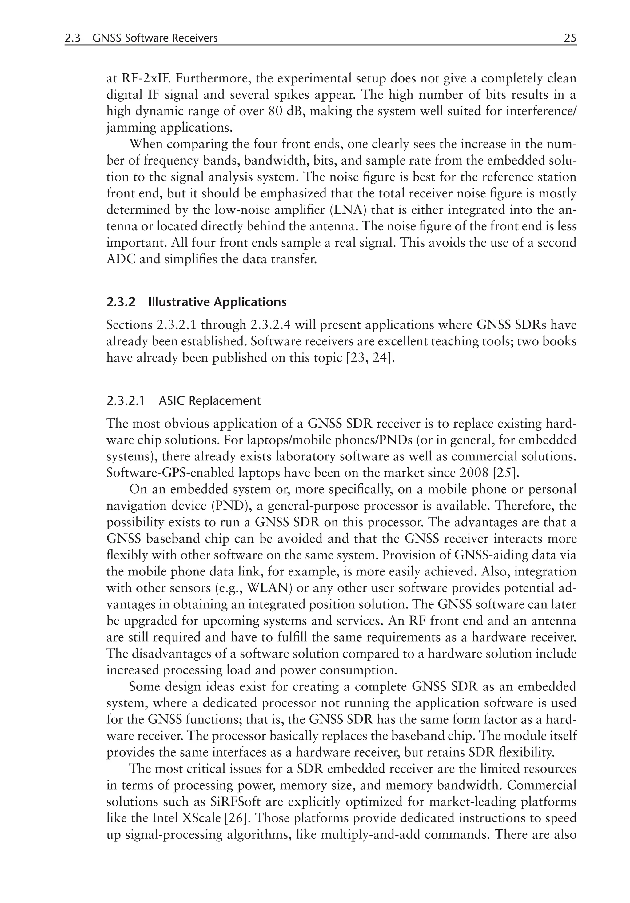 2.3 GNSS Software Receivers 25
at RF-2xIF. Furthermore, the experimental setup does not give a completely clean
digital IF signal and several spikes appear. The high number of bits results in a
high dynamic range of over 80 dB, making the system well suited for interference/
jamming applications.
When comparing the four front ends, one clearly sees the increase in the num-
ber of frequency bands, bandwidth, bits, and sample rate from the embedded solu-
tion to the signal analysis system. The noise figure is best for the reference station
front end, but it should be emphasized that the total receiver noise figure is mostly
determined by the low-noise amplifier (LNA) that is either integrated into the an-
tenna or located directly behind the antenna. The noise figure of the front end is less
important. All four front ends sample a real signal. This avoids the use of a second
ADC and simplifies the data transfer.
2.3.2 Illustrative Applications
Sections 2.3.2.1 through 2.3.2.4 will present applications where GNSS SDRs have
already been established. Software receivers are excellent teaching tools; two books
have already been published on this topic [23, 24].
2.3.2.1 ASIC Replacement
The most obvious application of a GNSS SDR receiver is to replace existing hard-
ware chip solutions. For laptops/mobile phones/PNDs (or in general, for embedded
systems), there already exists laboratory software as well as commercial solutions.
Software-GPS-enabled laptops have been on the market since 2008 [25].
On an embedded system or, more specifically, on a mobile phone or personal
navigation device (PND), a general-purpose processor is available. Therefore, the
possibility exists to run a GNSS SDR on this processor. The advantages are that a
GNSS baseband chip can be avoided and that the GNSS receiver interacts more
flexibly with other software on the same system. Provision of GNSS-aiding data via
the mobile phone data link, for example, is more easily achieved. Also, integration
with other sensors (e.g., WLAN) or any other user software provides potential ad-
vantages in obtaining an integrated position solution. The GNSS software can later
be upgraded for upcoming systems and services. An RF front end and an antenna
are still required and have to fulfill the same requirements as a hardware receiver.
The disadvantages of a software solution compared to a hardware solution include
increased processing load and power consumption.
Some design ideas exist for creating a complete GNSS SDR as an embedded
system, where a dedicated processor not running the application software is used
for the GNSS functions; that is, the GNSS SDR has the same form factor as a hard-
ware receiver. The processor basically replaces the baseband chip. The module itself
provides the same interfaces as a hardware receiver, but retains SDR flexibility.
The most critical issues for a SDR embedded receiver are the limited resources
in terms of processing power, memory size, and memory bandwidth. Commercial
solutions such as SiRFSoft are explicitly optimized for market-leading platforms
like the Intel XScale [26]. Those platforms provide dedicated instructions to speed
up signal-processing algorithms, like multiply-and-add commands. There are also
 
