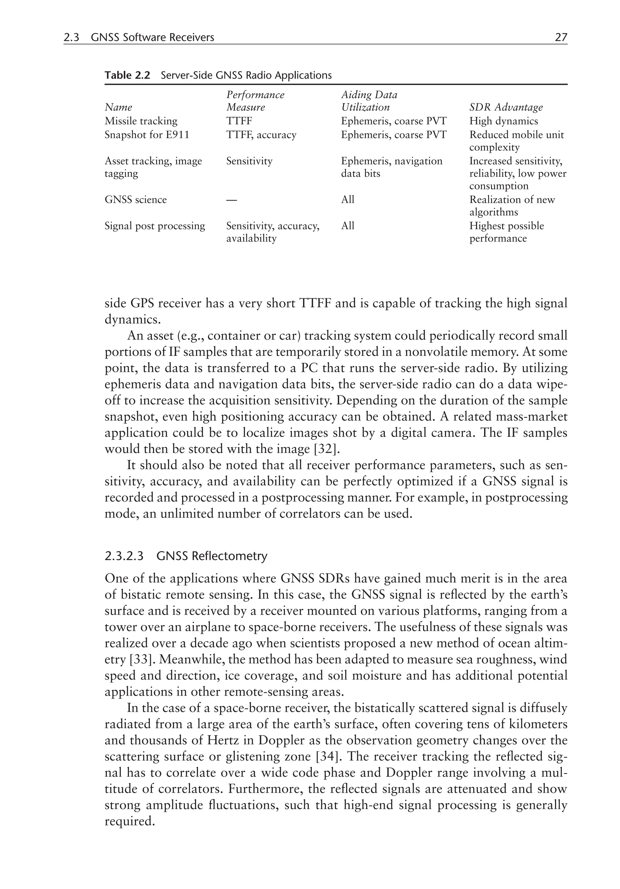2.3 GNSS Software Receivers 27
side GPS receiver has a very short TTFF and is capable of tracking the high signal
dynamics.
An asset (e.g., container or car) tracking system could periodically record small
portions of IF samples that are temporarily stored in a nonvolatile memory. At some
point, the data is transferred to a PC that runs the server-side radio. By utilizing
ephemeris data and navigation data bits, the server-side radio can do a data wipe-
off to increase the acquisition sensitivity. Depending on the duration of the sample
snapshot, even high positioning accuracy can be obtained. A related mass-market
application could be to localize images shot by a digital camera. The IF samples
would then be stored with the image [32].
It should also be noted that all receiver performance parameters, such as sen-
sitivity, accuracy, and availability can be perfectly optimized if a GNSS signal is
recorded and processed in a postprocessing manner. For example, in postprocessing
mode, an unlimited number of correlators can be used.
2.3.2.3 GNSS Reflectometry
One of the applications where GNSS SDRs have gained much merit is in the area
of bistatic remote sensing. In this case, the GNSS signal is reflected by the earth’s
surface and is received by a receiver mounted on various platforms, ranging from a
tower over an airplane to space-borne receivers. The usefulness of these signals was
realized over a decade ago when scientists proposed a new method of ocean altim-
etry [33]. Meanwhile, the method has been adapted to measure sea roughness, wind
speed and direction, ice coverage, and soil moisture and has additional potential
applications in other remote-sensing areas.
In the case of a space-borne receiver, the bistatically scattered signal is diffusely
radiated from a large area of the earth’s surface, often covering tens of kilometers
and thousands of Hertz in Doppler as the observation geometry changes over the
scattering surface or glistening zone [34]. The receiver tracking the reflected sig-
nal has to correlate over a wide code phase and Doppler range involving a mul-
titude of correlators. Furthermore, the reflected signals are attenuated and show
strong amplitude fluctuations, such that high-end signal processing is generally
required.
Table 2.2 Server-Side GNSS Radio Applications
Name
Performance
Measure
Aiding Data
Utilization SDR Advantage
Missile tracking TTFF Ephemeris, coarse PVT High dynamics
Snapshot for E911 TTFF, accuracy Ephemeris, coarse PVT Reduced mobile unit
complexity
Asset tracking, image
tagging
Sensitivity Ephemeris, navigation
data bits
Increased sensitivity,
reliability, low power
consumption
GNSS science — All Realization of new
algorithms
Signal post processing Sensitivity, accuracy,
availability
All Highest possible
performance
 