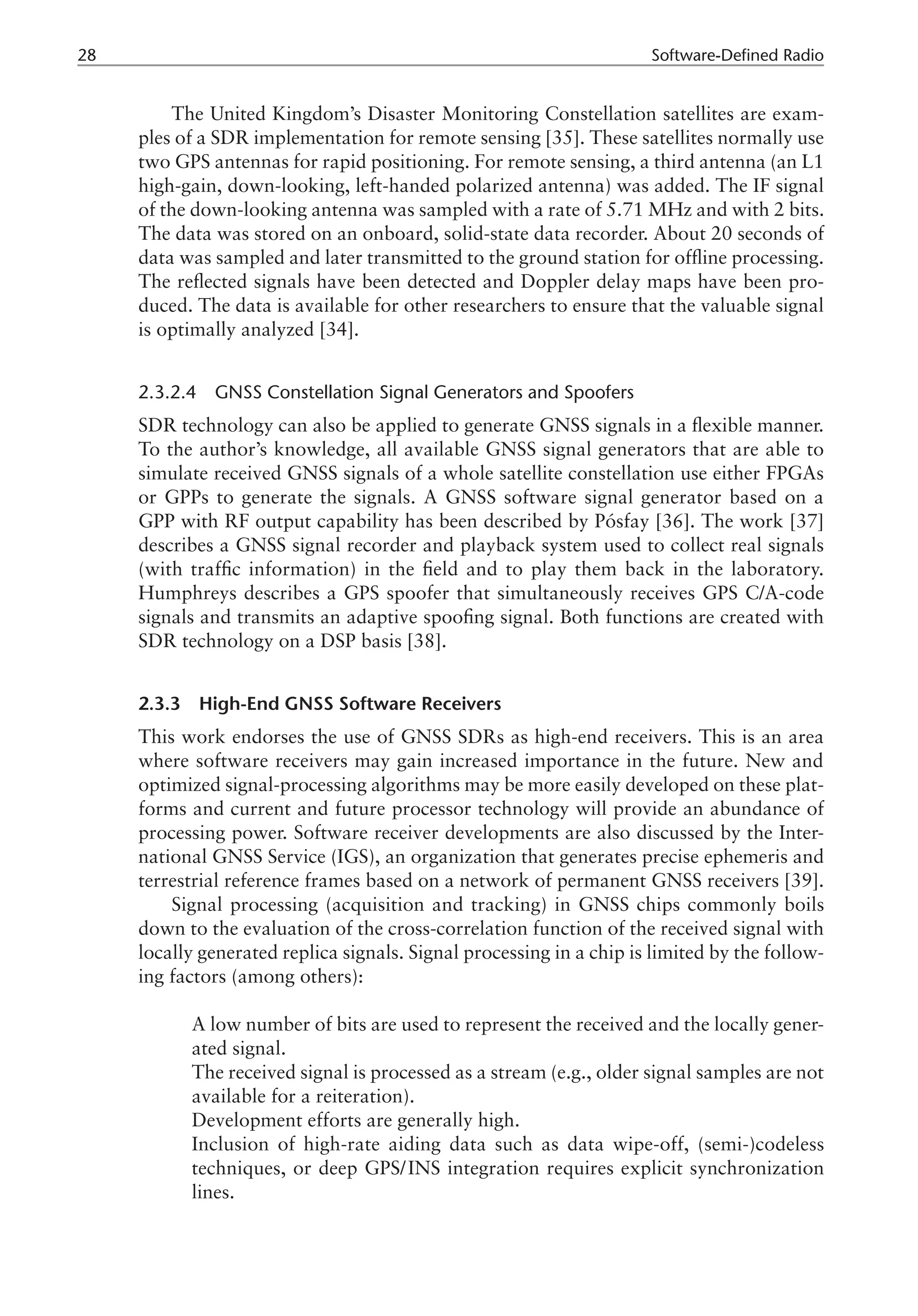 28 Software-Defined Radio
The United Kingdom’s Disaster Monitoring Constellation satellites are exam-
ples of a SDR implementation for remote sensing [35]. These satellites normally use
two GPS antennas for rapid positioning. For remote sensing, a third antenna (an L1
high-gain, down-looking, left-handed polarized antenna) was added. The IF signal
of the down-looking antenna was sampled with a rate of 5.71 MHz and with 2 bits.
The data was stored on an onboard, solid-state data recorder. About 20 seconds of
data was sampled and later transmitted to the ground station for offline processing.
The reflected signals have been detected and Doppler delay maps have been pro-
duced. The data is available for other researchers to ensure that the valuable signal
is optimally analyzed [34].
2.3.2.4 GNSS Constellation Signal Generators and Spoofers
SDR technology can also be applied to generate GNSS signals in a flexible manner.
To the author’s knowledge, all available GNSS signal generators that are able to
simulate received GNSS signals of a whole satellite constellation use either FPGAs
or GPPs to generate the signals. A GNSS software signal generator based on a
GPP with RF output capability has been described by Pósfay [36]. The work [37]
describes a GNSS signal recorder and playback system used to collect real signals
(with traffic information) in the field and to play them back in the laboratory.
Humphreys describes a GPS spoofer that simultaneously receives GPS C/A-code
signals and transmits an adaptive spoofing signal. Both functions are created with
SDR technology on a DSP basis [38].
2.3.3 High-End GNSS Software Receivers
This work endorses the use of GNSS SDRs as high-end receivers. This is an area
where software receivers may gain increased importance in the future. New and
optimized signal-processing algorithms may be more easily developed on these plat-
forms and current and future processor technology will provide an abundance of
processing power. Software receiver developments are also discussed by the Inter-
national GNSS Service (IGS), an organization that generates precise ephemeris and
terrestrial reference frames based on a network of permanent GNSS receivers [39].
Signal processing (acquisition and tracking) in GNSS chips commonly boils
down to the evaluation of the cross-correlation function of the received signal with
locally generated replica signals. Signal processing in a chip is limited by the follow-
ing factors (among others):
­
A low number of bits are used to represent the received and the locally gener-
ated signal.
­
The received signal is processed as a stream (e.g., older signal samples are not
available for a reiteration).
­
Development efforts are generally high.
­
Inclusion of high-rate aiding data such as data wipe-off, (semi-)codeless
techniques, or deep GPS/INS integration requires explicit synchronization
lines.
 