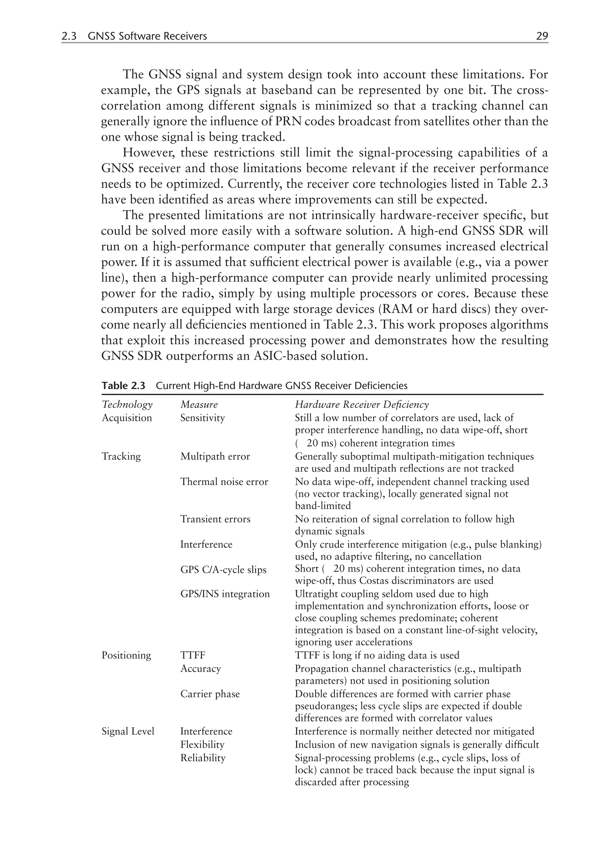 2.3 GNSS Software Receivers 29
The GNSS signal and system design took into account these limitations. For
example, the GPS signals at baseband can be represented by one bit. The cross-
correlation among different signals is minimized so that a tracking channel can
generally ignore the influence of PRN codes broadcast from satellites other than the
one whose signal is being tracked.
However, these restrictions still limit the signal-processing capabilities of a
GNSS receiver and those limitations become relevant if the receiver performance
needs to be optimized. Currently, the receiver core technologies listed in Table 2.3
have been identified as areas where improvements can still be expected.
The presented limitations are not intrinsically hardware-receiver specific, but
could be solved more easily with a software solution. A high-end GNSS SDR will
run on a high-performance computer that generally consumes increased electrical
power. If it is assumed that sufficient electrical power is available (e.g., via a power
line), then a high-performance computer can provide nearly unlimited processing
power for the radio, simply by using multiple processors or cores. Because these
computers are equipped with large storage devices (RAM or hard discs) they over-
come nearly all deficiencies mentioned in Table 2.3. This work proposes algorithms
that exploit this increased processing power and demonstrates how the resulting
GNSS SDR outperforms an ASIC-based solution.
Table 2.3 Current High-End Hardware GNSS Receiver Deficiencies
Technology Measure Hardware Receiver Deficiency
Acquisition Sensitivity Still a low number of correlators are used, lack of
proper interference handling, no data wipe-off, short
( 20 ms) coherent integration times
Tracking Multipath error Generally suboptimal multipath-mitigation techniques
are used and multipath reflections are not tracked
Thermal noise error No data wipe-off, independent channel tracking used
(no vector tracking), locally generated signal not
band-limited
Transient errors No reiteration of signal correlation to follow high
dynamic signals
Interference Only crude interference mitigation (e.g., pulse blanking)
used, no adaptive filtering, no cancellation
GPS C/A-cycle slips Short ( 20 ms) coherent integration times, no data
wipe-off, thus Costas discriminators are used
GPS/INS integration Ultratight coupling seldom used due to high
implementation and synchronization efforts, loose or
close coupling schemes predominate; coherent
integration is based on a constant line-of-sight velocity,
ignoring user accelerations
Positioning TTFF TTFF is long if no aiding data is used
Accuracy Propagation channel characteristics (e.g., multipath
parameters) not used in positioning solution
Carrier phase Double differences are formed with carrier phase
pseudoranges; less cycle slips are expected if double
differences are formed with correlator values
Signal Level Interference Interference is normally neither detected nor mitigated
Flexibility Inclusion of new navigation signals is generally difficult
Reliability Signal-processing problems (e.g., cycle slips, loss of
lock) cannot be traced back because the input signal is
discarded after processing
 
