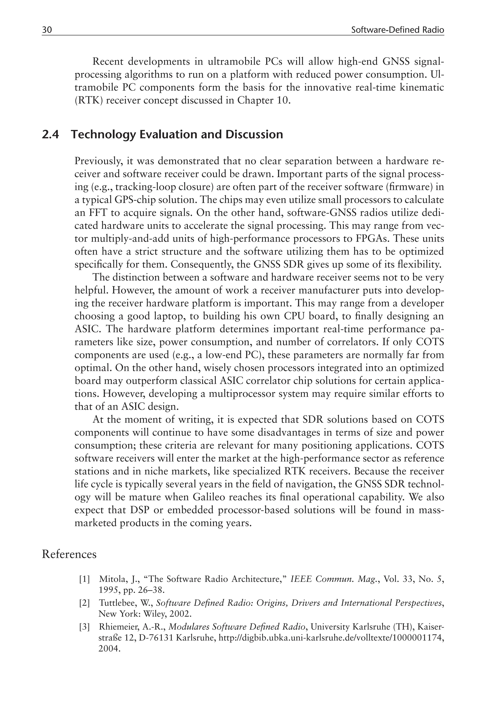 30 Software-Defined Radio
Recent developments in ultramobile PCs will allow high-end GNSS signal-
processing algorithms to run on a platform with reduced power consumption. Ul-
tramobile PC components form the basis for the innovative real-time kinematic
(RTK) receiver concept discussed in Chapter 10.
2.4 Technology Evaluation and Discussion
Previously, it was demonstrated that no clear separation between a hardware re-
ceiver and software receiver could be drawn. Important parts of the signal process-
ing (e.g., tracking-loop closure) are often part of the receiver software (firmware) in
a typical GPS-chip solution. The chips may even utilize small processors to calculate
an FFT to acquire signals. On the other hand, software-GNSS radios utilize dedi-
cated hardware units to accelerate the signal processing. This may range from vec-
tor multiply-and-add units of high-performance processors to FPGAs. These units
often have a strict structure and the software utilizing them has to be optimized
specifically for them. Consequently, the GNSS SDR gives up some of its flexibility.
The distinction between a software and hardware receiver seems not to be very
helpful. However, the amount of work a receiver manufacturer puts into develop-
ing the receiver hardware platform is important. This may range from a developer
choosing a good laptop, to building his own CPU board, to finally designing an
ASIC. The hardware platform determines important real-time performance pa-
rameters like size, power consumption, and number of correlators. If only COTS
components are used (e.g., a low-end PC), these parameters are normally far from
optimal. On the other hand, wisely chosen processors integrated into an optimized
board may outperform classical ASIC correlator chip solutions for certain applica-
tions. However, developing a multiprocessor system may require similar efforts to
that of an ASIC design.
At the moment of writing, it is expected that SDR solutions based on COTS
components will continue to have some disadvantages in terms of size and power
consumption; these criteria are relevant for many positioning applications. COTS
software receivers will enter the market at the high-performance sector as reference
stations and in niche markets, like specialized RTK receivers. Because the receiver
life cycle is typically several years in the field of navigation, the GNSS SDR technol-
ogy will be mature when Galileo reaches its final operational capability. We also
expect that DSP or embedded processor-based solutions will be found in mass-
marketed products in the coming years.
References
[1] Mitola, J., “The Software Radio Architecture,” IEEE Commun. Mag., Vol. 33, No. 5,
1995, pp. 26–38.
[2] Tuttlebee, W., Software Defined Radio: Origins, Drivers and International Perspectives,
New York: Wiley, 2002.
[3] Rhiemeier, A.-R., Modulares Software Defined Radio, University Karlsruhe (TH), Kaiser-
straße 12, D-76131 Karlsruhe, http://digbib.ubka.uni-karlsruhe.de/volltexte/1000001174,
2004.
 