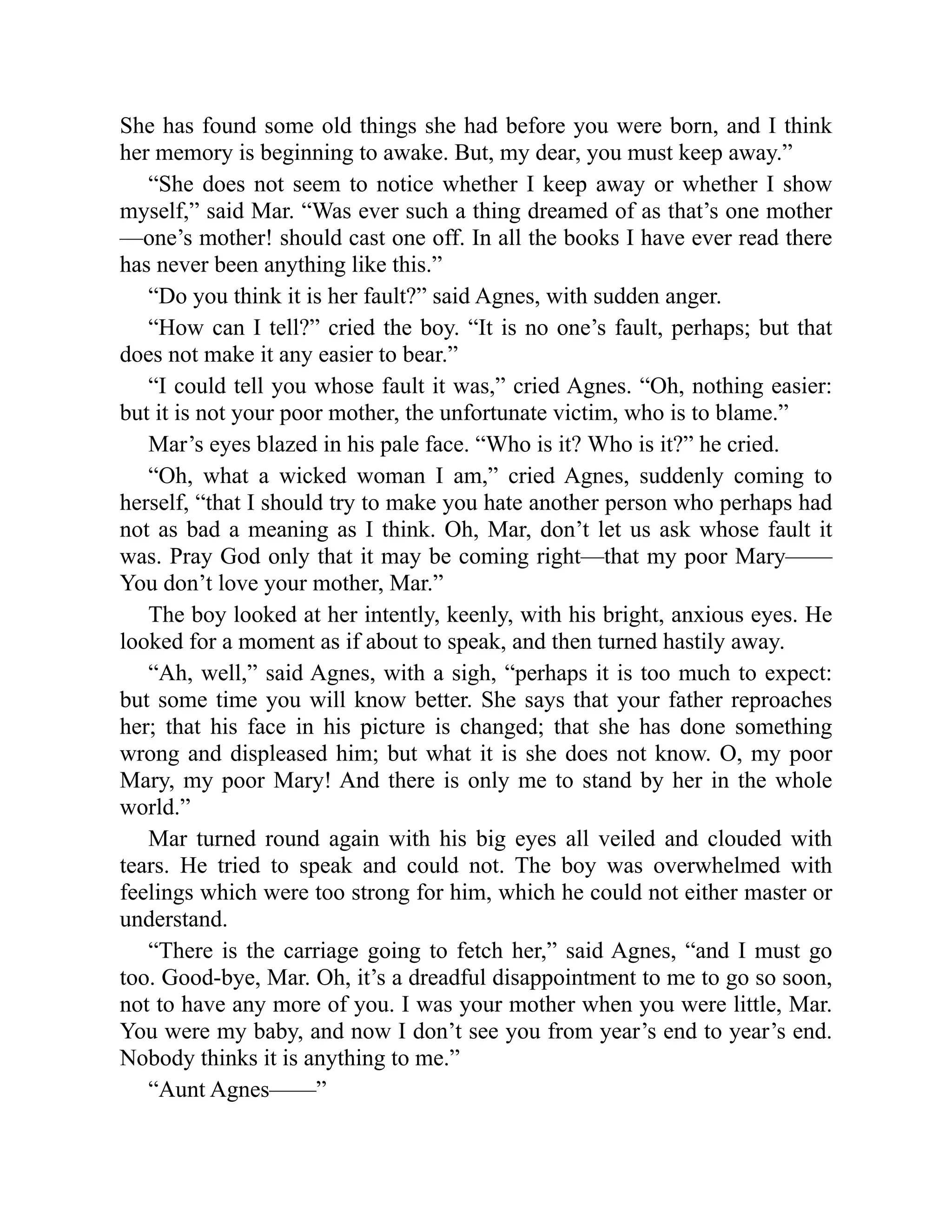 She has found some old things she had before you were born, and I think
her memory is beginning to awake. But, my dear, you must keep away.”
“She does not seem to notice whether I keep away or whether I show
myself,” said Mar. “Was ever such a thing dreamed of as that’s one mother
—one’s mother! should cast one off. In all the books I have ever read there
has never been anything like this.”
“Do you think it is her fault?” said Agnes, with sudden anger.
“How can I tell?” cried the boy. “It is no one’s fault, perhaps; but that
does not make it any easier to bear.”
“I could tell you whose fault it was,” cried Agnes. “Oh, nothing easier:
but it is not your poor mother, the unfortunate victim, who is to blame.”
Mar’s eyes blazed in his pale face. “Who is it? Who is it?” he cried.
“Oh, what a wicked woman I am,” cried Agnes, suddenly coming to
herself, “that I should try to make you hate another person who perhaps had
not as bad a meaning as I think. Oh, Mar, don’t let us ask whose fault it
was. Pray God only that it may be coming right—that my poor Mary——
You don’t love your mother, Mar.”
The boy looked at her intently, keenly, with his bright, anxious eyes. He
looked for a moment as if about to speak, and then turned hastily away.
“Ah, well,” said Agnes, with a sigh, “perhaps it is too much to expect:
but some time you will know better. She says that your father reproaches
her; that his face in his picture is changed; that she has done something
wrong and displeased him; but what it is she does not know. O, my poor
Mary, my poor Mary! And there is only me to stand by her in the whole
world.”
Mar turned round again with his big eyes all veiled and clouded with
tears. He tried to speak and could not. The boy was overwhelmed with
feelings which were too strong for him, which he could not either master or
understand.
“There is the carriage going to fetch her,” said Agnes, “and I must go
too. Good-bye, Mar. Oh, it’s a dreadful disappointment to me to go so soon,
not to have any more of you. I was your mother when you were little, Mar.
You were my baby, and now I don’t see you from year’s end to year’s end.
Nobody thinks it is anything to me.”
“Aunt Agnes——”
 