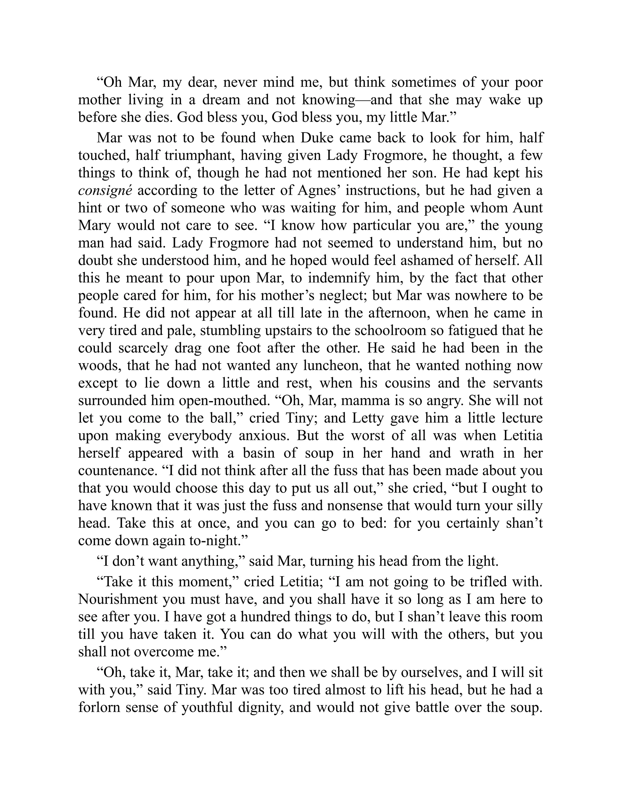 “Oh Mar, my dear, never mind me, but think sometimes of your poor
mother living in a dream and not knowing—and that she may wake up
before she dies. God bless you, God bless you, my little Mar.”
Mar was not to be found when Duke came back to look for him, half
touched, half triumphant, having given Lady Frogmore, he thought, a few
things to think of, though he had not mentioned her son. He had kept his
consigné according to the letter of Agnes’ instructions, but he had given a
hint or two of someone who was waiting for him, and people whom Aunt
Mary would not care to see. “I know how particular you are,” the young
man had said. Lady Frogmore had not seemed to understand him, but no
doubt she understood him, and he hoped would feel ashamed of herself. All
this he meant to pour upon Mar, to indemnify him, by the fact that other
people cared for him, for his mother’s neglect; but Mar was nowhere to be
found. He did not appear at all till late in the afternoon, when he came in
very tired and pale, stumbling upstairs to the schoolroom so fatigued that he
could scarcely drag one foot after the other. He said he had been in the
woods, that he had not wanted any luncheon, that he wanted nothing now
except to lie down a little and rest, when his cousins and the servants
surrounded him open-mouthed. “Oh, Mar, mamma is so angry. She will not
let you come to the ball,” cried Tiny; and Letty gave him a little lecture
upon making everybody anxious. But the worst of all was when Letitia
herself appeared with a basin of soup in her hand and wrath in her
countenance. “I did not think after all the fuss that has been made about you
that you would choose this day to put us all out,” she cried, “but I ought to
have known that it was just the fuss and nonsense that would turn your silly
head. Take this at once, and you can go to bed: for you certainly shan’t
come down again to-night.”
“I don’t want anything,” said Mar, turning his head from the light.
“Take it this moment,” cried Letitia; “I am not going to be trifled with.
Nourishment you must have, and you shall have it so long as I am here to
see after you. I have got a hundred things to do, but I shan’t leave this room
till you have taken it. You can do what you will with the others, but you
shall not overcome me.”
“Oh, take it, Mar, take it; and then we shall be by ourselves, and I will sit
with you,” said Tiny. Mar was too tired almost to lift his head, but he had a
forlorn sense of youthful dignity, and would not give battle over the soup.
 